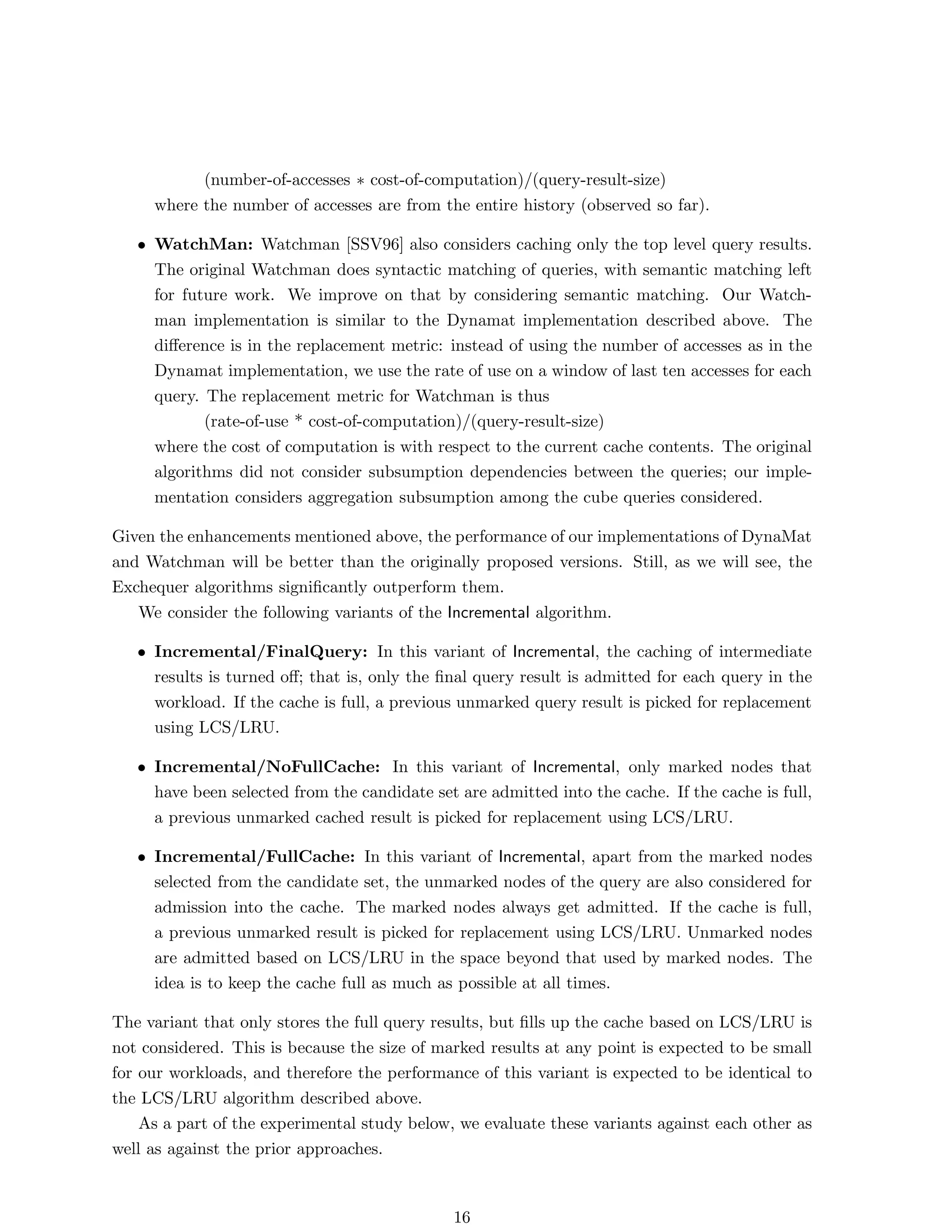 (number-of-accesses ∗ cost-of-computation)/(query-result-size)
     where the number of accesses are from the entire history (observed so far).

   • WatchMan: Watchman [SSV96] also considers caching only the top level query results.
     The original Watchman does syntactic matching of queries, with semantic matching left
     for future work. We improve on that by considering semantic matching. Our Watch-
     man implementation is similar to the Dynamat implementation described above. The
     diﬀerence is in the replacement metric: instead of using the number of accesses as in the
     Dynamat implementation, we use the rate of use on a window of last ten accesses for each
     query. The replacement metric for Watchman is thus
            (rate-of-use * cost-of-computation)/(query-result-size)
     where the cost of computation is with respect to the current cache contents. The original
     algorithms did not consider subsumption dependencies between the queries; our imple-
     mentation considers aggregation subsumption among the cube queries considered.

Given the enhancements mentioned above, the performance of our implementations of DynaMat
and Watchman will be better than the originally proposed versions. Still, as we will see, the
Exchequer algorithms signiﬁcantly outperform them.
   We consider the following variants of the Incremental algorithm.

   • Incremental/FinalQuery: In this variant of Incremental, the caching of intermediate
     results is turned oﬀ; that is, only the ﬁnal query result is admitted for each query in the
     workload. If the cache is full, a previous unmarked query result is picked for replacement
     using LCS/LRU.

   • Incremental/NoFullCache: In this variant of Incremental, only marked nodes that
     have been selected from the candidate set are admitted into the cache. If the cache is full,
     a previous unmarked cached result is picked for replacement using LCS/LRU.

   • Incremental/FullCache: In this variant of Incremental, apart from the marked nodes
     selected from the candidate set, the unmarked nodes of the query are also considered for
     admission into the cache. The marked nodes always get admitted. If the cache is full,
     a previous unmarked result is picked for replacement using LCS/LRU. Unmarked nodes
     are admitted based on LCS/LRU in the space beyond that used by marked nodes. The
     idea is to keep the cache full as much as possible at all times.

The variant that only stores the full query results, but ﬁlls up the cache based on LCS/LRU is
not considered. This is because the size of marked results at any point is expected to be small
for our workloads, and therefore the performance of this variant is expected to be identical to
the LCS/LRU algorithm described above.
    As a part of the experimental study below, we evaluate these variants against each other as
well as against the prior approaches.



                                               16
 