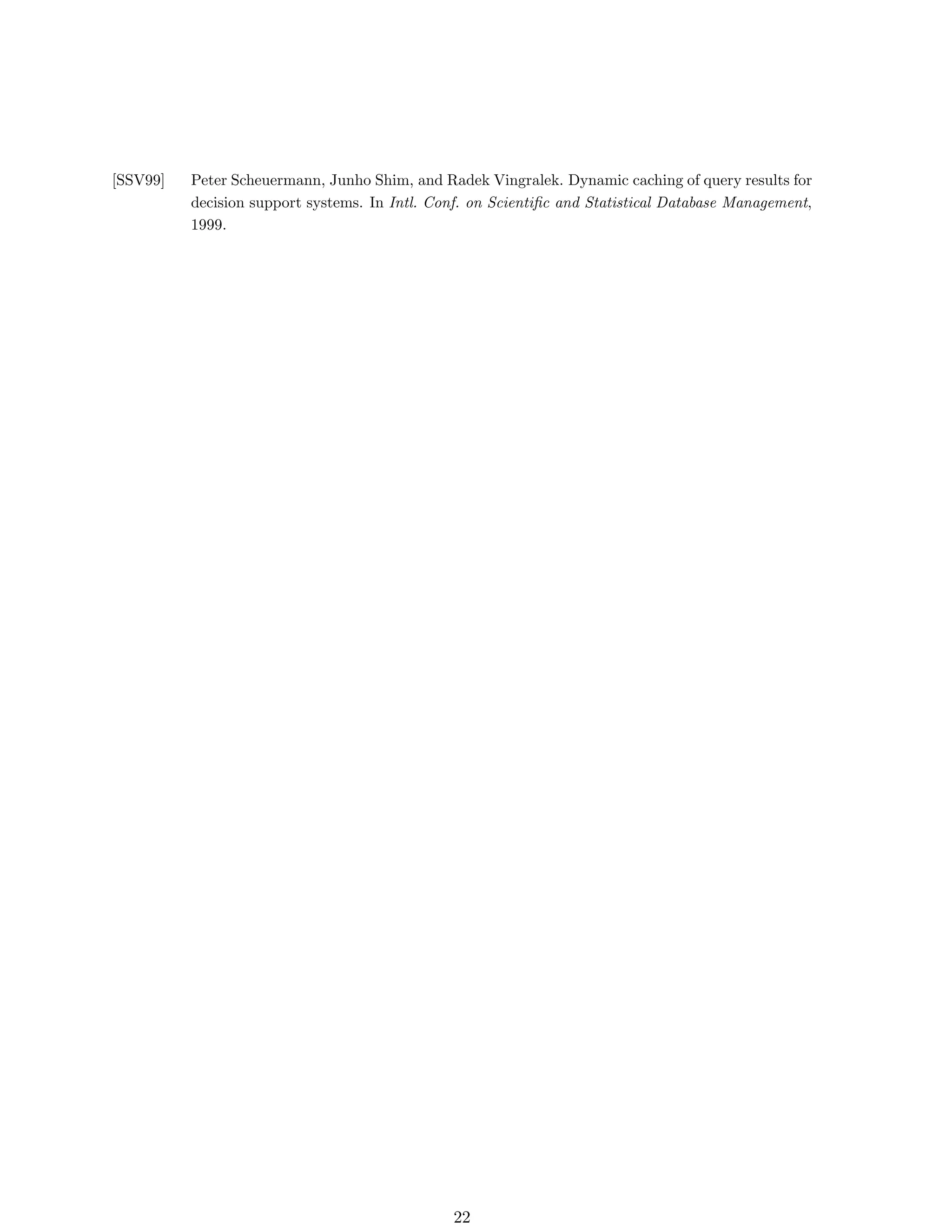 [SSV99]   Peter Scheuermann, Junho Shim, and Radek Vingralek. Dynamic caching of query results for
          decision support systems. In Intl. Conf. on Scientiﬁc and Statistical Database Management,
          1999.




                                                22
 