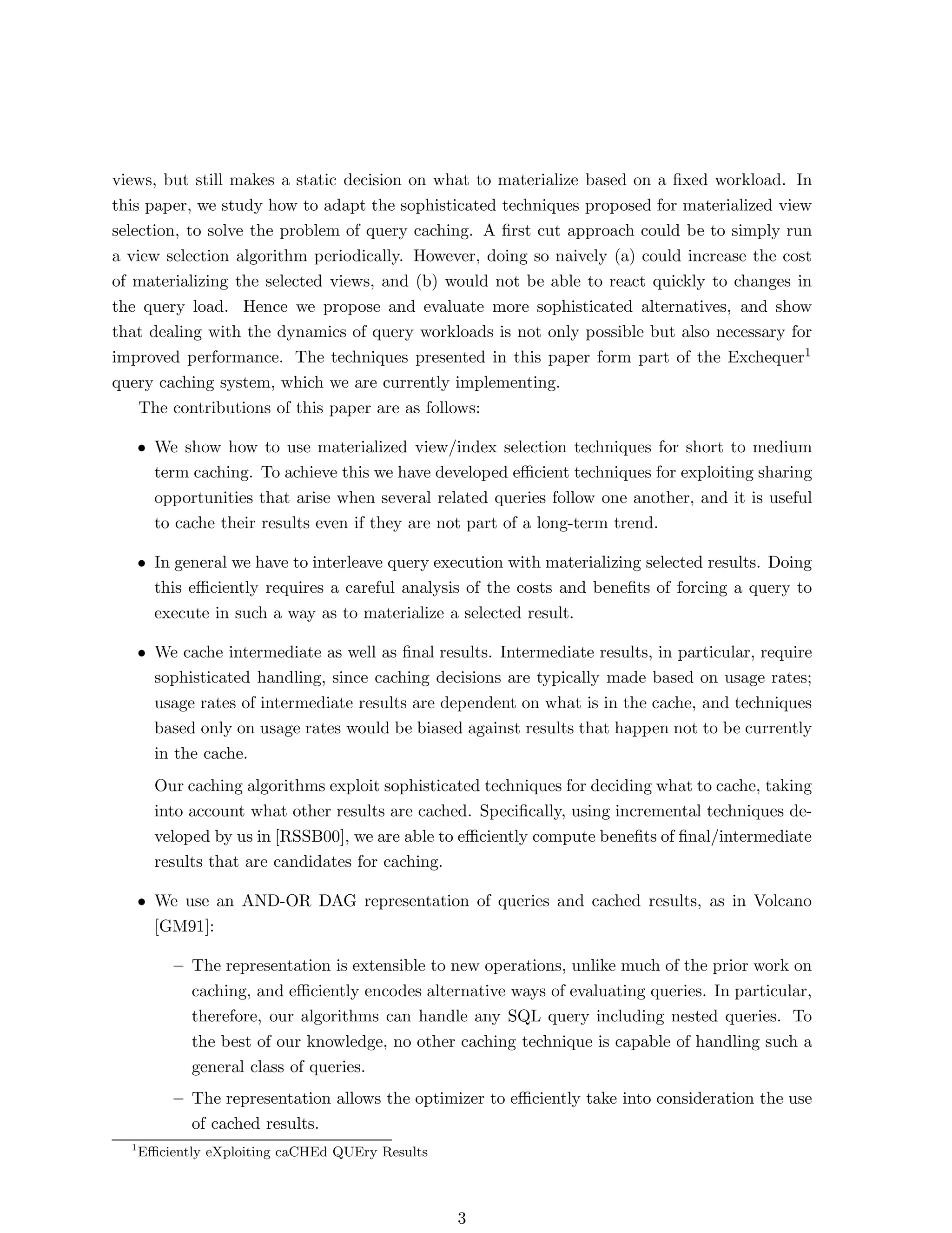 views, but still makes a static decision on what to materialize based on a ﬁxed workload. In
this paper, we study how to adapt the sophisticated techniques proposed for materialized view
selection, to solve the problem of query caching. A ﬁrst cut approach could be to simply run
a view selection algorithm periodically. However, doing so naively (a) could increase the cost
of materializing the selected views, and (b) would not be able to react quickly to changes in
the query load. Hence we propose and evaluate more sophisticated alternatives, and show
that dealing with the dynamics of query workloads is not only possible but also necessary for
improved performance. The techniques presented in this paper form part of the Exchequer1
query caching system, which we are currently implementing.
    The contributions of this paper are as follows:

      • We show how to use materialized view/index selection techniques for short to medium
        term caching. To achieve this we have developed eﬃcient techniques for exploiting sharing
        opportunities that arise when several related queries follow one another, and it is useful
        to cache their results even if they are not part of a long-term trend.

      • In general we have to interleave query execution with materializing selected results. Doing
        this eﬃciently requires a careful analysis of the costs and beneﬁts of forcing a query to
        execute in such a way as to materialize a selected result.

      • We cache intermediate as well as ﬁnal results. Intermediate results, in particular, require
        sophisticated handling, since caching decisions are typically made based on usage rates;
        usage rates of intermediate results are dependent on what is in the cache, and techniques
        based only on usage rates would be biased against results that happen not to be currently
        in the cache.
        Our caching algorithms exploit sophisticated techniques for deciding what to cache, taking
        into account what other results are cached. Speciﬁcally, using incremental techniques de-
        veloped by us in [RSSB00], we are able to eﬃciently compute beneﬁts of ﬁnal/intermediate
        results that are candidates for caching.

      • We use an AND-OR DAG representation of queries and cached results, as in Volcano
        [GM91]:

           – The representation is extensible to new operations, unlike much of the prior work on
             caching, and eﬃciently encodes alternative ways of evaluating queries. In particular,
             therefore, our algorithms can handle any SQL query including nested queries. To
             the best of our knowledge, no other caching technique is capable of handling such a
             general class of queries.
           – The representation allows the optimizer to eﬃciently take into consideration the use
             of cached results.
  1
      Eﬃciently eXploiting caCHEd QUEry Results



                                                  3
 