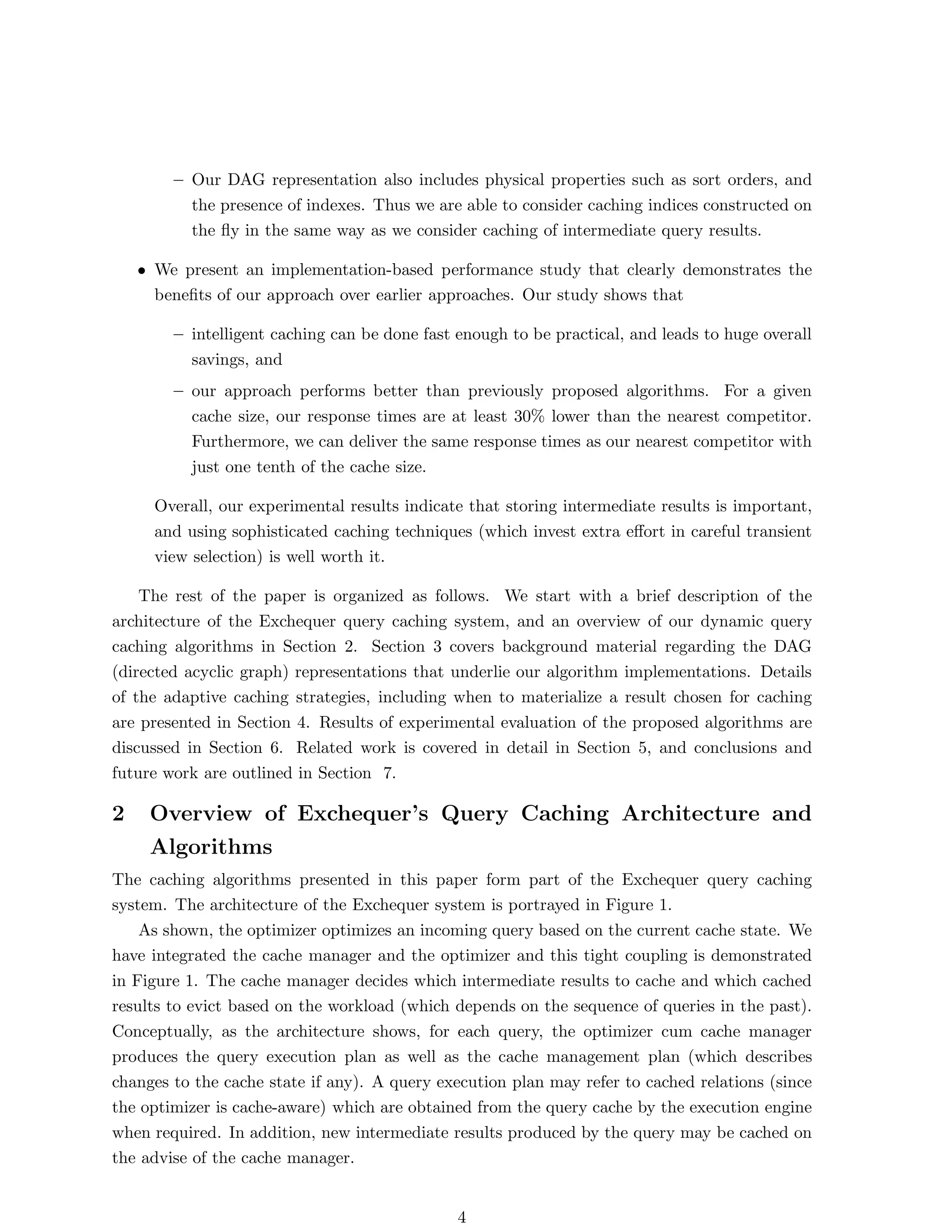 – Our DAG representation also includes physical properties such as sort orders, and
          the presence of indexes. Thus we are able to consider caching indices constructed on
          the ﬂy in the same way as we consider caching of intermediate query results.

    • We present an implementation-based performance study that clearly demonstrates the
      beneﬁts of our approach over earlier approaches. Our study shows that

        – intelligent caching can be done fast enough to be practical, and leads to huge overall
          savings, and
        – our approach performs better than previously proposed algorithms. For a given
          cache size, our response times are at least 30% lower than the nearest competitor.
          Furthermore, we can deliver the same response times as our nearest competitor with
          just one tenth of the cache size.

      Overall, our experimental results indicate that storing intermediate results is important,
      and using sophisticated caching techniques (which invest extra eﬀort in careful transient
      view selection) is well worth it.

    The rest of the paper is organized as follows. We start with a brief description of the
architecture of the Exchequer query caching system, and an overview of our dynamic query
caching algorithms in Section 2. Section 3 covers background material regarding the DAG
(directed acyclic graph) representations that underlie our algorithm implementations. Details
of the adaptive caching strategies, including when to materialize a result chosen for caching
are presented in Section 4. Results of experimental evaluation of the proposed algorithms are
discussed in Section 6. Related work is covered in detail in Section 5, and conclusions and
future work are outlined in Section 7.

2    Overview of Exchequer’s Query Caching Architecture and
     Algorithms
The caching algorithms presented in this paper form part of the Exchequer query caching
system. The architecture of the Exchequer system is portrayed in Figure 1.
    As shown, the optimizer optimizes an incoming query based on the current cache state. We
have integrated the cache manager and the optimizer and this tight coupling is demonstrated
in Figure 1. The cache manager decides which intermediate results to cache and which cached
results to evict based on the workload (which depends on the sequence of queries in the past).
Conceptually, as the architecture shows, for each query, the optimizer cum cache manager
produces the query execution plan as well as the cache management plan (which describes
changes to the cache state if any). A query execution plan may refer to cached relations (since
the optimizer is cache-aware) which are obtained from the query cache by the execution engine
when required. In addition, new intermediate results produced by the query may be cached on
the advise of the cache manager.


                                               4
 