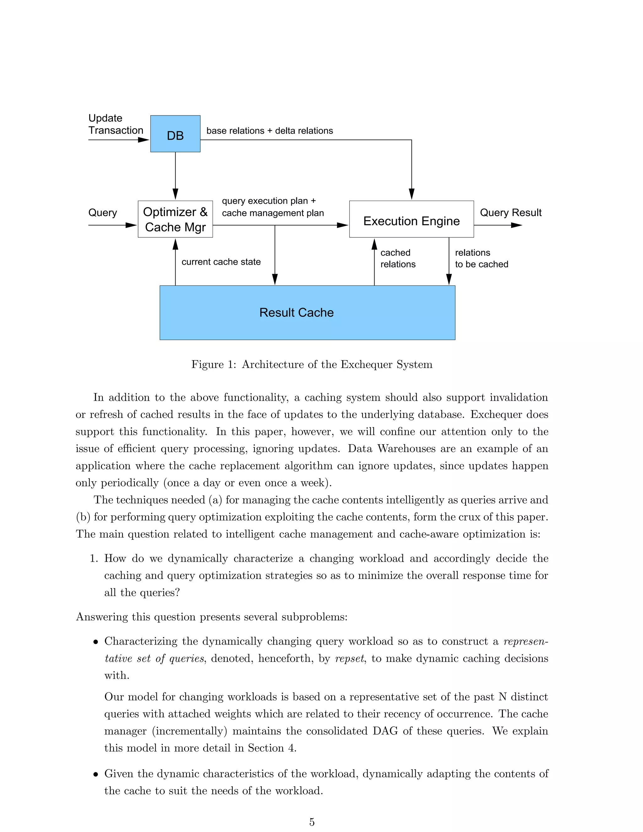 Update
  Transaction             base relations + delta relations
                  DB




                              query execution plan +
  Query      Optimizer &      cache management plan                               Query Result
                                                             Execution Engine
             Cache Mgr
                                                               cached        relations
                     current cache state                       relations     to be cached




                                       Result Cache



                       Figure 1: Architecture of the Exchequer System

    In addition to the above functionality, a caching system should also support invalidation
or refresh of cached results in the face of updates to the underlying database. Exchequer does
support this functionality. In this paper, however, we will conﬁne our attention only to the
issue of eﬃcient query processing, ignoring updates. Data Warehouses are an example of an
application where the cache replacement algorithm can ignore updates, since updates happen
only periodically (once a day or even once a week).
    The techniques needed (a) for managing the cache contents intelligently as queries arrive and
(b) for performing query optimization exploiting the cache contents, form the crux of this paper.
The main question related to intelligent cache management and cache-aware optimization is:

  1. How do we dynamically characterize a changing workload and accordingly decide the
     caching and query optimization strategies so as to minimize the overall response time for
     all the queries?

Answering this question presents several subproblems:

   • Characterizing the dynamically changing query workload so as to construct a represen-
     tative set of queries, denoted, henceforth, by repset, to make dynamic caching decisions
     with.
     Our model for changing workloads is based on a representative set of the past N distinct
     queries with attached weights which are related to their recency of occurrence. The cache
     manager (incrementally) maintains the consolidated DAG of these queries. We explain
     this model in more detail in Section 4.

   • Given the dynamic characteristics of the workload, dynamically adapting the contents of
     the cache to suit the needs of the workload.

                                                   5
 