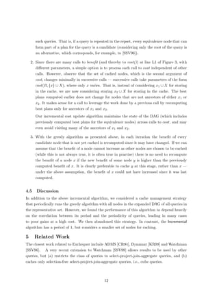 such queries. That is, if a query is repeated in the repset, every equivalence node that can
      form part of a plan for the query is a candidate (considering only the root of the query is
      an alternative, which corresponds, for example, to [SSV96]).

    2. Since there are many calls to beneﬁt (and thereby to cost()) at line L1 of Figure 3, with
       diﬀerent parameters, a simple option is to process each call to cost independent of other
       calls. However, observe that the set of cached nodes, which is the second argument of
       cost, changes minimally in successive calls — successive calls take parameters of the form
       cost(R, {x} ∪ X), where only x varies. That is, instead of considering x1 ∪ X for storing
       in the cache, we are now considering storing x2 ∪ X for storing in the cache. The best
       plans computed earlier does not change for nodes that are not ancestors of either x1 or
       x2 . It makes sense for a call to leverage the work done by a previous call by recomputing
       best plans only for ancestors of x1 and x2 .
      Our incremental cost update algorithm maintains the state of the DAG (which includes
      previously computed best plans for the equivalence nodes) across calls to cost, and may
      even avoid visiting many of the ancestors of x1 and x2 .

    3. With the greedy algorithm as presented above, in each iteration the beneﬁt of every
       candidate node that is not yet cached is recomputed since it may have changed. If we can
       assume that the beneﬁt of a node cannot increase as other nodes are chosen to be cached
       (while this is not always true, it is often true in practise) there is no need to recompute
       the beneﬁt of a node x if the new beneﬁt of some node y is higher than the previously
       computed beneﬁt of x. It is clearly preferable to cache y at this stage, rather than x —
       under the above assumption, the beneﬁt of x could not have increased since it was last
       computed.


4.5    Discussion
In addition to the above incremental algorithm, we considered a cache management strategy
that periodically runs the greedy algorithm with all nodes in the expanded DAG of all queries in
the representative set. However, we found the performance of this algorithm to depend heavily
on the correlation between its period and the periodicity of queries, leading in many cases
to poor gains at a high cost. We then abandoned this strategy. In contrast, the Incremental
algorithm has a period of 1, but considers a smaller set of nodes for caching.

5     Related Work
The closest work related to Exchequer include ADMS [CR94], Dynamat [KR99] and Watchman
[SSV96]. A very recent extension to Watchman [SSV99] allows results to be used by other
queries, but (a) restricts the class of queries to select-project-join-aggregate queries, and (b)
caches only selection-free select-project-join-aggregate queries, i.e., cube queries.



                                                12
 