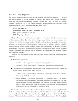 6.2   Test Query Sequences
We test our algorithms with streams of 1000 randomly generated queries on a TPCD-based
star schema similar to the one proposed by [SSV99]. The schema has a central Orders fact
table, and four dimension tables Part, Supplier, Customer and Time. The size of each of these
tables is the same as that of the TPCD-1 database. This corresponds to base data size of
approximately 1 GB. Each generated query was of the form:

      SELECT SUM(QUANTITY)
      FROM ORDERS, SUPPLIER, PART, CUSTOMER, TIME
      WHERE join-list AND select-list
      GROUP BY groupby-list;

    The join-list enforces equality between attributes of the order fact table and primary keys
of the dimension tables. The select-list i.e., the predicates for the selects were generated by
selecting 0 to 3 attributes at random from the join result, and creating equality or inequality
predicates on the attributes. The groupby-list was generated by picking a subset of {suppkey,
partkey, custkey, month, year} at random. A query is deﬁned uniquely by the pair (select-list,
groupby-list). Even though our algorithms can handle a more general class of queries, the above
class of cube queries was chosen so that we can have a fair comparison with DynaMat [KR99]
and Watchman [SSV96].
    There are two independent criteria based on which the pair (select-list, groupby-list) was
generated:

   • Whether the queries are:

        – CubePoints: that is, predicates are restricted to equalities, or
        – CubeSlices: that is, predicates are a random mix of equalities and inequalities.

   • The distribution from which the attributes and values are picked up in order to form the
     groupby-list and the predicates in the select-list.

        – Uniform Workload: Uses uniform distribution. All groupby combinations and selec-
          tions are equally likely to occur.
        – Skewed Workload: Uses Zipﬁan distribution with parameter of 0.5. The groupby
          distribution additionally rotates after every interval of 32 queries, i.e. the most
          frequent subset of groupbys becomes the least frequent, and all the rest shift up one
          position. Thus, within each block of 32 queries, some groupby combinations and
          selection constants are more likely to occur than others.

    Based on the four combinations that result from the above criteria, the following four work-
loads are considered in the experiments: uniform workload of CubeSlices (termed CubeSlices/Uniform),
skewed workload of CubeSlices (termed CubeSlices/Zipf), uniform workload of CubePoints
(termed CubePoints/Uniform), and skewed workload of CubePoints (termed CubePoints/Zipf).

                                               14
 
