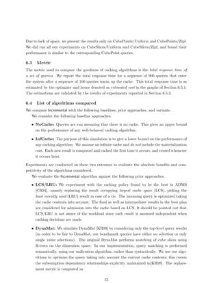 Due to lack of space, we present the results only on CubePoints/Uniform and CubePoints/Zipf.
We did run all our experiments on CubeSlices/Uniform and CubeSlices/Zipf, and found their
performance is similar to the corresponding CubePoint queries.

6.3   Metric
The metric used to compare the goodness of caching algorithms is the total response time of
a set of queries. We report the total response time for a sequence of 900 queries that enter
the system after a sequence of 100 queries warm up the cache. This total response time is as
estimated by the optimizer and hence denoted as estimated cost in the graphs of Section 6.5.1.
The estimations are validated by the results of experiments reported in Section 6.5.3.

6.4   List of algorithms compared
We compare Incremental with the following baselines, prior approaches, and variants.
  We consider the following baseline approaches.

   • NoCache: Queries are run assuming that there is no cache. This gives an upper bound
     on the performance of any well-behaved caching algorithm.

   • InfCache: The purpose of this simulation is to give a lower bound on the performance of
     any caching algorithm. We assume an inﬁnite cache and do not include the materialization
     cost. Each new result is computed and cached the ﬁrst time it occurs, and reused whenever
     it occurs later.

Experiments are conducted on these two extremes to evaluate the absolute beneﬁts and com-
petitivity of the algorithms considered.
   We evaluate the Incremental algorithm against the following prior approaches.

   • LCS/LRU: We experiment with the caching policy found to be the best in ADMS
     [CR94], namely replacing the result occupying largest cache space (LCS), picking the
     least recently used (LRU) result in case of a tie. The incoming query is optimized taking
     the cache contents into account. The ﬁnal as well as intermediate results in the best plan
     are considered for admission into the cache based on LCS. It should be pointed out that
     LCS/LRU is not aware of the workload since each result is assumed independent when
     caching decisions are made.

   • DynaMat: We simulate DynaMat [KR99] by considering only the top-level query results
     (in order to be fair to DynaMat, our benchmark queries have either no selection or only
     single value selections). The original DynaMat performs matching of cube slices using
     R-trees on the dimension space. In our implementation, query matching is performed
     semantically, using our uniﬁcation algorithm, rather than syntactically. We use our algo-
     rithms to optimize the query taking into account the current cache contents; this covers
     the subsumption dependency relationships explicitly maintained in[KR99]. The replace-
     ment metric is computed as

                                              15
 