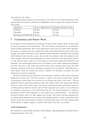 also verify our cost model.
    DynaMat performs badly in this experiment, since there were not many repetitions of the
queries within the stream of 100 queries. Incremental is able to exploit the sharing of interme-
diate results.
     Algorithm                    Time on SQL-Server 7.0      Estimated Response Time
     NoCache                      46 min                      53 min
     DynaMat                      46 min                      51 min
     Incremental/NoFullCache      32 min                      31 min

7    Conclusions and Future Work
In this paper we have presented new techniques for query result caching, which can help speed
up query processing in data warehouses. The novel features incorporated in our Exchequer
system include optimization aware cache maintenance and the use of a cache aware optimizer.
In contrast, in existing work, the module that makes cost-beneﬁt decisions is part of the cache
manager and works independent of the optimizer which essentially reconsiders these decisions
while ﬁnding the best plan for a query. In our work, the optimizer takes the decisions for the
cache manager. Whereas existing approaches are either restricted to cube (slice/point) queries,
or cache just the query results, our work presents a data-model independent framework and
algorithm. Our experimental results attest to the eﬃcacy of our cache management techniques
and show that over a wide range of parameters lower query response times (more than 30%
reduction compared to the best performing competitor) can be achieved. Said diﬀerently, a
much smaller cache size (around one tenth) is suﬃcient for Exchequer to achieve the same
performance as its best competitor.
    We have developed several extensions of our techniques, which we outline below, along with
directions for future work. The ﬁrst extension is, when we run short of cache space, instead
of discarding a stored result in its entirety, we can discard only parts of the result. We can
implement this by partitioning selection nodes into smaller selects and replacing the original
select by a union of the other selects. Two issues in introducing these partitioned nodes are:
(i) What partition should we choose? and (ii) If the top level is not a select, we can still choose
an attribute to partition on, but which should this be? The second extension is, instead of
discarding a cached result completely, we can replace it by a summarization. An important
direction of future work is to take updates into account. We need to develop techniques for
(a) taking update frequencies into account when deciding whether to cache a particular result,
and (b) decide when and whether to discard or refresh cached results. We could refresh cached
results eagerly as updates happen, or update them lazily, when they are accessed.

Acknowledgments
We would like to acknowledge the help of Amlan Haldar, Jagadish Rangrej and Jinesh Vora in
implementing part of the code.

                                                20
 