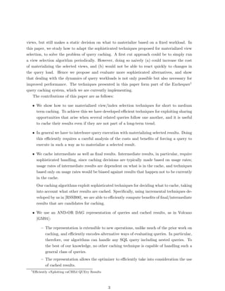 views, but still makes a static decision on what to materialize based on a ﬁxed workload. In
this paper, we study how to adapt the sophisticated techniques proposed for materialized view
selection, to solve the problem of query caching. A ﬁrst cut approach could be to simply run
a view selection algorithm periodically. However, doing so naively (a) could increase the cost
of materializing the selected views, and (b) would not be able to react quickly to changes in
the query load. Hence we propose and evaluate more sophisticated alternatives, and show
that dealing with the dynamics of query workloads is not only possible but also necessary for
improved performance. The techniques presented in this paper form part of the Exchequer1
query caching system, which we are currently implementing.
    The contributions of this paper are as follows:

      • We show how to use materialized view/index selection techniques for short to medium
        term caching. To achieve this we have developed eﬃcient techniques for exploiting sharing
        opportunities that arise when several related queries follow one another, and it is useful
        to cache their results even if they are not part of a long-term trend.

      • In general we have to interleave query execution with materializing selected results. Doing
        this eﬃciently requires a careful analysis of the costs and beneﬁts of forcing a query to
        execute in such a way as to materialize a selected result.

      • We cache intermediate as well as ﬁnal results. Intermediate results, in particular, require
        sophisticated handling, since caching decisions are typically made based on usage rates;
        usage rates of intermediate results are dependent on what is in the cache, and techniques
        based only on usage rates would be biased against results that happen not to be currently
        in the cache.
        Our caching algorithms exploit sophisticated techniques for deciding what to cache, taking
        into account what other results are cached. Speciﬁcally, using incremental techniques de-
        veloped by us in [RSSB00], we are able to eﬃciently compute beneﬁts of ﬁnal/intermediate
        results that are candidates for caching.

      • We use an AND-OR DAG representation of queries and cached results, as in Volcano
        [GM91]:

           – The representation is extensible to new operations, unlike much of the prior work on
             caching, and eﬃciently encodes alternative ways of evaluating queries. In particular,
             therefore, our algorithms can handle any SQL query including nested queries. To
             the best of our knowledge, no other caching technique is capable of handling such a
             general class of queries.
           – The representation allows the optimizer to eﬃciently take into consideration the use
             of cached results.
  1
      Eﬃciently eXploiting caCHEd QUEry Results



                                                  3
 