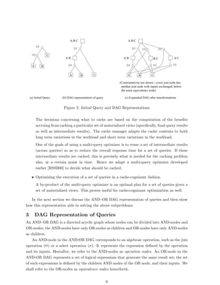 ABC                                    ABC



                 C
                           AB                                    AB                     BC              AC

     A       B

                              A       B         C                    A       B         C

                                                               (Commutativity not shown - every join node has
                                                                another join node with inputs exchanged, below
                                                                the same equivalence node)

    (a) Initial Query    (b) DAG representation of query          (c) Expanded DAG after transformations


                          Figure 2: Initial Query and DAG Representations


         The decisions concerning what to cache are based on the computation of the beneﬁts
         accruing from caching a particular set of materialized views (speciﬁcally, ﬁnal query results
         as well as intermediate results). The cache manager adapts the cache contents to both
         long term variations in the workload and short term variations in the workload.
         One of the goals of using a multi-query optimizer is to reuse a set of intermediate results
         (across queries) so as to reduce the overall response time for a set of queries. If these
         intermediate results are cached, this is precisely what is needed for the caching problem
         also, at a certain point in time. Hence we adapt a multi-query optimizer developed
         earlier [RSSB00] to decide what should be cached.

     • Optimizing the execution of a set of queries in a cache-cognizant fashion.
         A by-product of the multi-query optimizer is an optimal plan for a set of queries given a
         set of materialized views. This proves useful for cache-cognizant optimization as well.

   In the next section we discuss the AND–OR DAG representation of queries and then show
how this representation aids in solving the above subproblems.

3        DAG Representation of Queries
An AND–OR DAG is a directed acyclic graph whose nodes can be divided into AND-nodes and
OR-nodes; the AND-nodes have only OR-nodes as children and OR-nodes have only AND-nodes
as children.
    An AND-node in the AND-OR DAG corresponds to an algebraic operation, such as the join
operation (1) or a select operation (σ). It represents the expression deﬁned by the operation
and its inputs. Hereafter, we refer to the AND-nodes as operation nodes. An OR-node in the
AND-OR DAG represents a set of logical expressions that generate the same result set; the set
of such expressions is deﬁned by the children AND nodes of the OR node, and their inputs. We
shall refer to the OR-nodes as equivalence nodes henceforth.


                                                           6
 