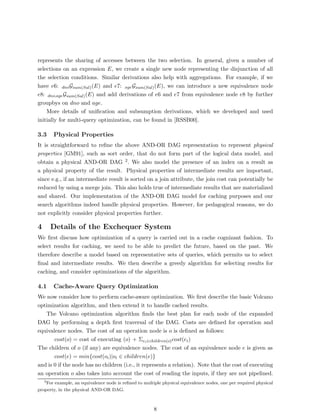 represents the sharing of accesses between the two selection. In general, given a number of
selections on an expression E, we create a single new node representing the disjunction of all
the selection conditions. Similar derivations also help with aggregations. For example, if we
have e6: dno Gsum(Sal) (E) and e7: age Gsum(Sal) (E), we can introduce a new equivalence node
e8: dno,age Gsum(Sal) (E) and add derivations of e6 and e7 from equivalence node e8 by further
groupbys on dno and age.
    More details of uniﬁcation and subsumption derivations, which we developed and used
initially for multi-query optimization, can be found in [RSSB00].

3.3     Physical Properties
It is straightforward to reﬁne the above AND-OR DAG representation to represent physical
properties [GM91], such as sort order, that do not form part of the logical data model, and
obtain a physical AND-OR DAG 2 . We also model the presence of an index on a result as
a physical property of the result. Physical properties of intermediate results are important,
since e.g., if an intermediate result is sorted on a join attribute, the join cost can potentially be
reduced by using a merge join. This also holds true of intermediate results that are materialized
and shared. Our implementation of the AND-OR DAG model for caching purposes and our
search algorithms indeed handle physical properties. However, for pedagogical reasons, we do
not explicitly consider physical properties further.

4       Details of the Exchequer System
We ﬁrst discuss how optimization of a query is carried out in a cache cognizant fashion. To
select results for caching, we need to be able to predict the future, based on the past. We
therefore describe a model based on representative sets of queries, which permits us to select
ﬁnal and intermediate results. We then describe a greedy algorithm for selecting results for
caching, and consider optimizations of the algorithm.

4.1     Cache-Aware Query Optimization
We now consider how to perform cache-aware optimization. We ﬁrst describe the basic Volcano
optimization algorithm, and then extend it to handle cached results.
   The Volcano optimization algorithm ﬁnds the best plan for each node of the expanded
DAG by performing a depth ﬁrst traversal of the DAG. Costs are deﬁned for operation and
equivalence nodes. The cost of an operation node is o is deﬁned as follows:
       cost(o) = cost of executing (o) + Σei ∈children(o) cost(ei )
The children of o (if any) are equivalence nodes. The cost of an equivalence node e is given as
       cost(e) = min{cost(oi )|oi ∈ children(e)}
and is 0 if the node has no children (i.e., it represents a relation). Note that the cost of executing
an operation o also takes into account the cost of reading the inputs, if they are not pipelined.
    2
    For example, an equivalence node is reﬁned to multiple physical equivalence nodes, one per required physical
property, in the physical AND-OR DAG.



                                                       8
 