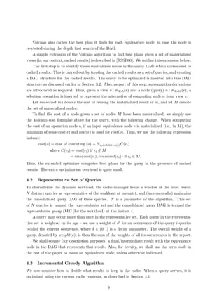 Volcano also caches the best plan it ﬁnds for each equivalence node, in case the node is
re-visited during the depth ﬁrst search of the DAG.
    A simple extension of the Volcano algorithm to ﬁnd best plans given a set of materialized
views (in our context, cached results) is described in [RSSB00]. We outline this extension below.
    The ﬁrst step is to identify those equivalence nodes in the query DAG which correspond to
cached results. This is carried out by treating the cached results as a set of queries, and creating
a DAG structure for the cached results. The query to be optimized is inserted into this DAG
structure as discussed earlier in Section 3.2. Also, as part of this step, subsumption derivations
are introduced as required. Thus, given a view v : σA>5 (r) and a node (query) n : σA>10 (r), a
selection operation is inserted to represent the alternative of computing node n from view v.
    Let reusecost(m) denote the cost of reusing the materialized result of m, and let M denote
the set of materialized nodes.
    To ﬁnd the cost of a node given a set of nodes M have been materialized, we simply use
the Volcano cost formulae above for the query, with the following change. When computing
the cost of an operation node o, if an input equivalence node e is materialized (i.e., in M ), the
minimum of reusecost(e) and cost(e) is used for cost(o). Thus, we use the following expression
instead:
        cost(o) = cost of executing (o) + Σei ∈children(o) C(ei )
              where C(ei ) = cost(ei ) if ei ∈ M
                          = min(cost(ei ), reusecost(ei )) if ei ∈ M .
Thus, the extended optimizer computes best plans for the query in the presence of cached
results. The extra optimization overhead is quite small.

4.2   Representative Set of Queries
To characterize the dynamic workload, the cache manager keeps a window of the most recent
N distinct queries as representative of the workload at instant t, and (incrementally) maintains
the consolidated query DAG of these queries. N is a parameter of the algorithm. This set
of N queries is termed the representative set and the consolidated query DAG is termed the
representative query DAG (for the workload) at the instant t.
    A query may occur more than once in the representative set. Each query in the representa-
tive set is weighted by its age – we use a weight of δi for an occurrence of the query i queries
behind the current occurence, where δ ∈ (0, 1] is a decay parameter. The overall weight of a
query, denoted by weight(q), is then the sum of the weights of all its occurrences in the repset.
    We shall equate (for description purposes) a ﬁnal/intermediate result with the equivalence
node in the DAG that represents that result. Also, for brevity, we shall use the term node in
the rest of the paper to mean an equivalence node, unless otherwise indicated.

4.3   Incremental Greedy Algorithm
We now consider how to decide what results to keep in the cache. When a query arrives, it is
optimized using the current cache contents, as described in Section 4.1.

                                                 9
 