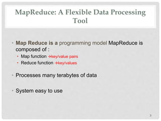 MapReduce: A Flexible Data Processing
Tool
• Map Reduce is a programming model MapReduce is
composed of :
• Map function key/value pairs
• Reduce function key/values
• Processes many terabytes of data
• System easy to use
3
 
