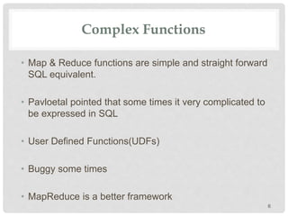 Complex Functions
• Map & Reduce functions are simple and straight forward
SQL equivalent.
• Pavloetal pointed that some times it very complicated to
be expressed in SQL
• User Defined Functions(UDFs)
• Buggy some times
• MapReduce is a better framework
6
 