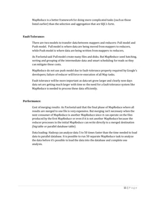11 | P a g e
MapReduce is a better framework for doing more complicated tasks (suchas those
listed earlier) than the selection and aggregation that are SQL’s forte.
Fault Tolerance:
There are twomodels to transfer data between mappers and reducers: Pull model and
Push model. Pullmodel is where data are being moved from mappers to reducers,
while Push model is where data are being written from mappers to reducers.
As Pavloetalsaid Pullmodel create many files and disks. But MapReduce used batching,
sorting and grouping of the intermediate data and smart scheduling forreads so they
can mitigate these costs.
MapReduce do not use push model due to fault-tolerance property required by Google's
developers; failure of reducer willforcere-execution of all Map tasks.
Fault tolerance willbe more important as data set grow larger and clearly now days
data set are getting much larger with time so the need for a fault tolerance system like
MapReduce is needed to process these data efficiently.
Performance:
Cost of merging results: As Pavloetalsaid that the final phase of MapReduce where all
results are merged to one file is very expensive. But merging isn’t necessary when the
next consumer of MapReduce is another MapReduce since it can operate on the files
produced by the first MapReduce or even if it is not another MapReduce because the
reducer processes in the initial MapReduce can write directly to a merged destination
(big table or parallel database table)
Data loading: Hadoop can analyze data 5 to 50 times faster than the time needed to load
data to parallel database. It is possible to run 50 separate MapReduce task to analyze
the data before it’s possible to load the data into the database and complete one
analysis.
 