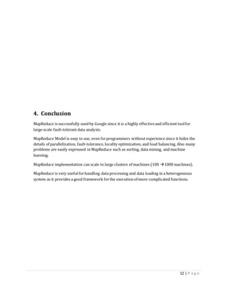 12 | P a g e
4. Conclusion
MapReduce is successfully used by Google since it is a highly effectiveand efficient toolfor
large-scale fault-tolerant data analysis.
MapReduce Model is easy to use, even forprogrammers without experience since it hides the
details of parallelization, fault-tolerance, locality optimization, and load balancing. Also many
problems are easily expressed in MapReduce such as sorting, data mining, and machine
learning.
MapReduce implementation can scale to large clusters of machines (100 1000 machines).
MapReduce is very useful forhandling data processing and data loading in a heterogeneous
system as it provides a good framework forthe execution of more complicated functions.
 