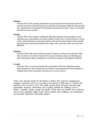 4 | P a g e
Volume
Volume: This is the quantity of data that are generated not only from the Internet
but also from the transaction data from internal of companies. With the data growth,
the requirements of capacity for storing the data have increased. Volume is increasing
radically every next second.
Variety
Variety: This is the category of big data. Big data originate from messages, social
network, government data, and media outlets. Variety refers to different types or forms
of data: structured data, unstructured data, and semi-structured data. Structured like
relational data. Unstructured data like text, image, audio, and video. Semi- structured like
XMLdata.
Velocity
Velocity: This is the speed of data creation. Compare to volume, the velocity of the
data creation is even more important to many companies, because obtaining real
time information allows companies to react more quickly in the digital world [6].
Veracity
Veracity: This is accuracy, trustworthy and quality of the data. Big data quality,
which depends on the veracity of source data, is very important for the analyzer to
estimate their data accurately, affecting the accurate analysis.
Today, more and more people use the Internet to achieve their needs for communication,
shopping, transactions and so on. According to the research of IBM, there is 5 Exabyte data
generated every two days in 2012. This rapidly growing flood of big data represents huge
opportunities objectives. Determining how to quickly optimize the challenges such as
analysis, searching, sharing, storage, and transfer of these data is an essential key to achieving
success in the competitive digital world. And to optimize these challenges, two technologies
were provided: Mapreduce and Parallel database.
 