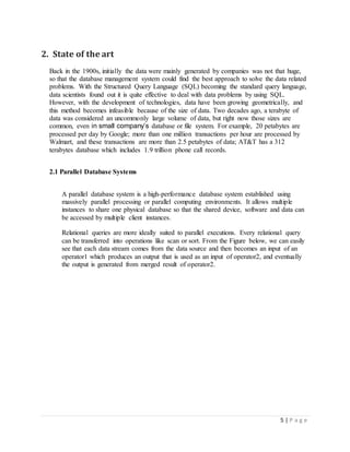 5 | P a g e
2. State of the art
Back in the 1900s, initially the data were mainly generated by companies was not that huge,
so that the database management system could find the best approach to solve the data related
problems. With the Structured Query Language (SQL) becoming the standard query language,
data scientists found out it is quite effective to deal with data problems by using SQL.
However, with the development of technologies, data have been growing geometrically, and
this method becomes infeasible because of the size of data. Two decades ago, a terabyte of
data was considered an uncommonly large volume of data, but right now those sizes are
common, even in small company’s database or file system. For example, 20 petabytes are
processed per day by Google; more than one million transactions per hour are processed by
Walmart, and these transactions are more than 2.5 petabytes of data; AT&T has a 312
terabytes database which includes 1.9 trillion phone call records.
2.1 Parallel Database Systems
A parallel database system is a high-performance database system established using
massively parallel processing or parallel computing environments. It allows multiple
instances to share one physical database so that the shared device, software and data can
be accessed by multiple client instances.
Relational queries are more ideally suited to parallel executions. Every relational query
can be transferred into operations like scan or sort. From the Figure below, we can easily
see that each data stream comes from the data source and then becomes an input of an
operator1 which produces an output that is used as an input of operator2, and eventually
the output is generated from merged result of operator2.
 
