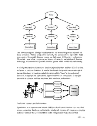6 | P a g e
This approach requires a merge based server that can handle the parallel execution of
those operations. Without a high-speed network, this approach looks impossible. Right
now, most of the parallel database systems use high-speed LAN as their workstations.
Meanwhile, some of the companies use high-speed networks and distributed database
technology to construct their parallel database systems which would cost more money.
A variety of hardware architectures allow multiple computers to share access to data,
software, or peripheral devices. A parallel database is designed to take advantage of
such architectures by running multiple instances which "share" a single physical
database. In appropriate applications, a parallel server can allow access to a single
database by users on multiple machines, with increased performance.
Tools that support parallel database:
Speedment is an open-source Stream ORM Java Toolkit and Runtime Java tool that
wraps an existing database and its tables into Java 8 streams. We can use an existing
database and run the Speedment tool and it will generate POJO classes that
 