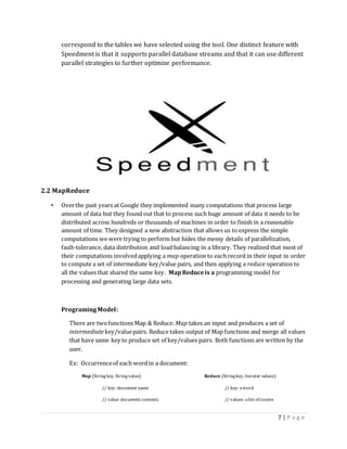 7 | P a g e
correspond to the tables we have selected using the tool. One distinct feature with
Speedment is that it supports parallel database streams and that it can use different
parallel strategies to further optimize performance.
2.2 MapReduce
• Overthe past years at Google they implemented many computations that process large
amount of data but they found out that to process such huge amount of data it needs to be
distributed across hundreds or thousands of machines in order to finish in a reasonable
amount of time. They designed a new abstraction that allows us to express the simple
computations we were trying to perform but hides the messy details of parallelization,
fault-tolerance, data distribution and load balancing in a library. They realized that most of
their computations involvedapplying a map operation to each record in their input in order
to compute a set of intermediate key/value pairs, and then applying a reduce operation to
all the values that shared the same key. MapReduceis a programming model for
processing and generating large data sets.
ProgramingModel:
There are twofunctions Map & Reduce. Map takes an input and produces a set of
intermediate key/valuepairs. Reduce takes output of Map functions and merge all values
that have same key to produce set of key/values pairs. Both functions are written by the
user.
Ex: Occurrenceof each wordin a document:
Map (Stringkey, Stringvalue): Reduce (Stringkey, Iterator values):
// key: document name // key: aword
// value: document contents // values: alist of counts
 