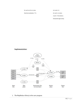 8 | P a g e
for each word w in value: int result = 0;
EmitIntermediate(w, "1"); for each v in values:
result += ParseInt(v);
Emit(AsString(result));
Implementation:
1. The MapReduce library in the user program
 