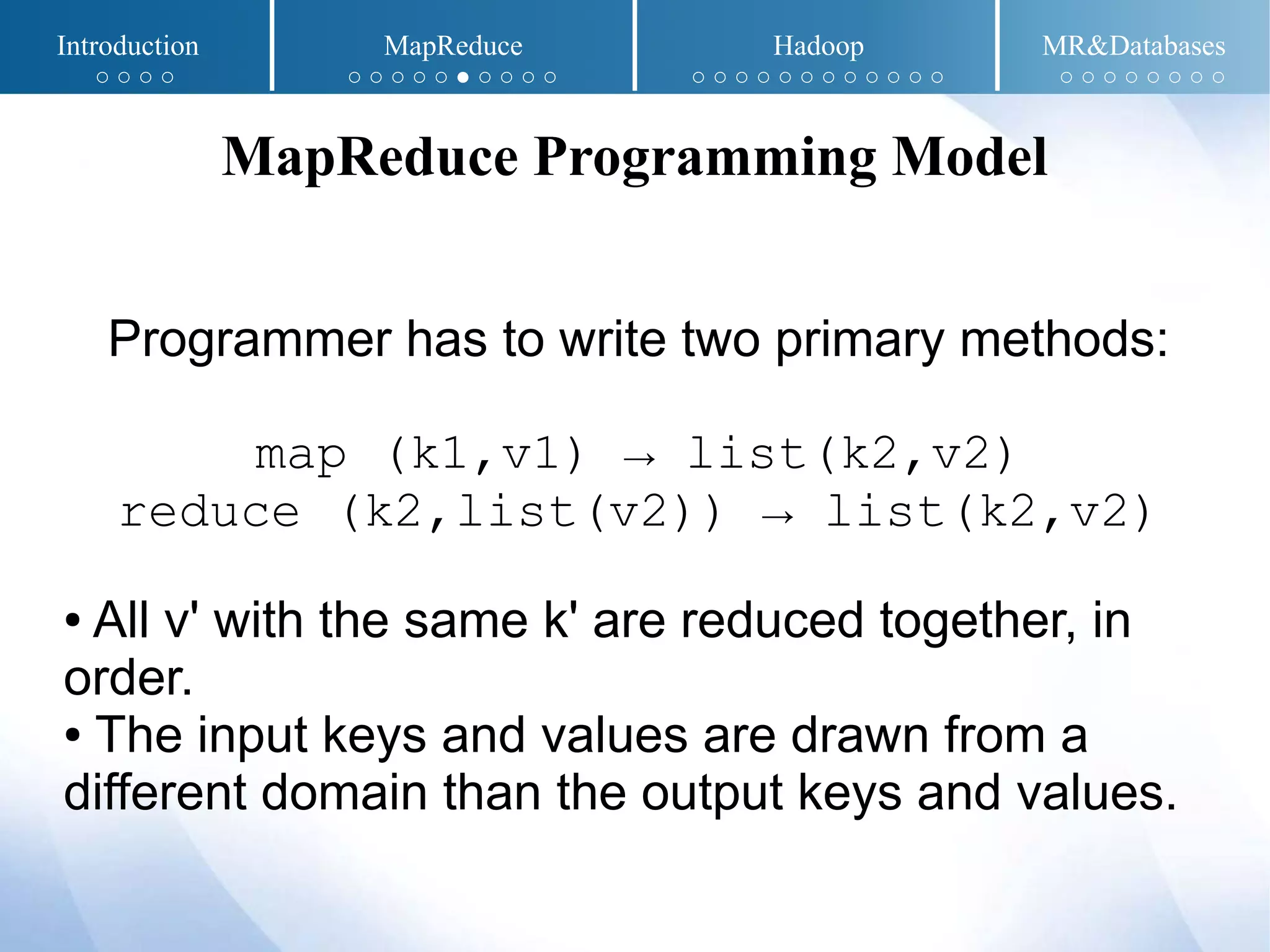 Programmer has to write two primary methods:
map (k1,v1) → list(k2,v2)
reduce (k2,list(v2)) → list(k2,v2)
● All v' with the same k' are reduced together, in
order.
● The input keys and values are drawn from a
different domain than the output keys and values.
MapReduce Programming Model
Introduction MapReduce Hadoop MR&Databases
○ ○ ○ ○ ○ ○ ○ ○ ○ ● ○ ○ ○ ○ ○ ○ ○ ○ ○ ○ ○ ○ ○ ○ ○ ○ ○ ○ ○ ○ ○ ○ ○ ○
 