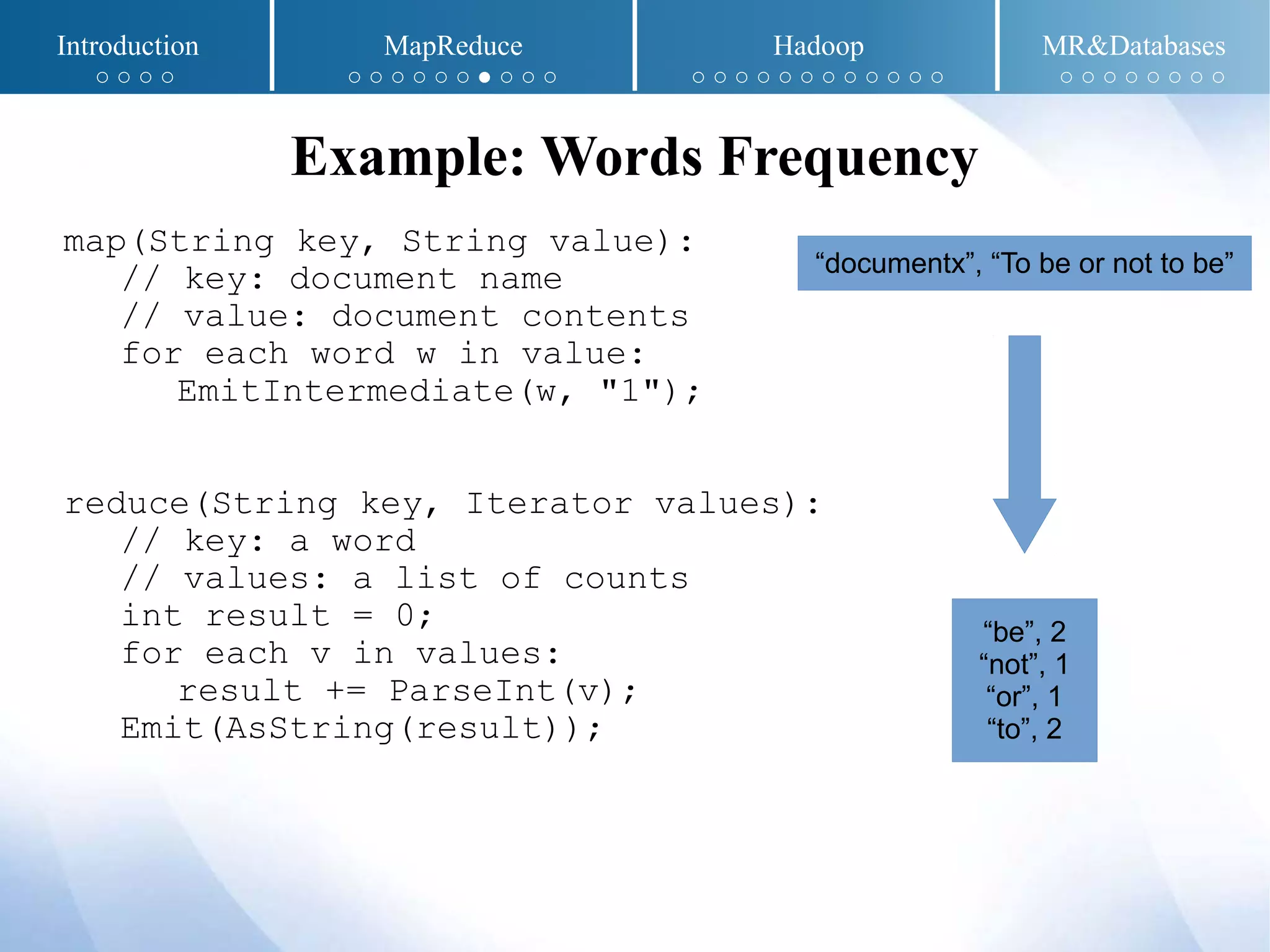 map(String key, String value):
// key: document name
// value: document contents
for each word w in value:
EmitIntermediate(w, "1");
reduce(String key, Iterator values):
// key: a word
// values: a list of counts
int result = 0;
for each v in values:
result += ParseInt(v);
Emit(AsString(result));
Example: Words Frequency
“documentx”, “To be or not to be”
“be”, 2
“not”, 1
“or”, 1
“to”, 2
Introduction MapReduce Hadoop MR&Databases
○ ○ ○ ○ ○ ○ ○ ○ ○ ○ ● ○ ○ ○ ○ ○ ○ ○ ○ ○ ○ ○ ○ ○ ○ ○ ○ ○ ○ ○ ○ ○ ○ ○
 