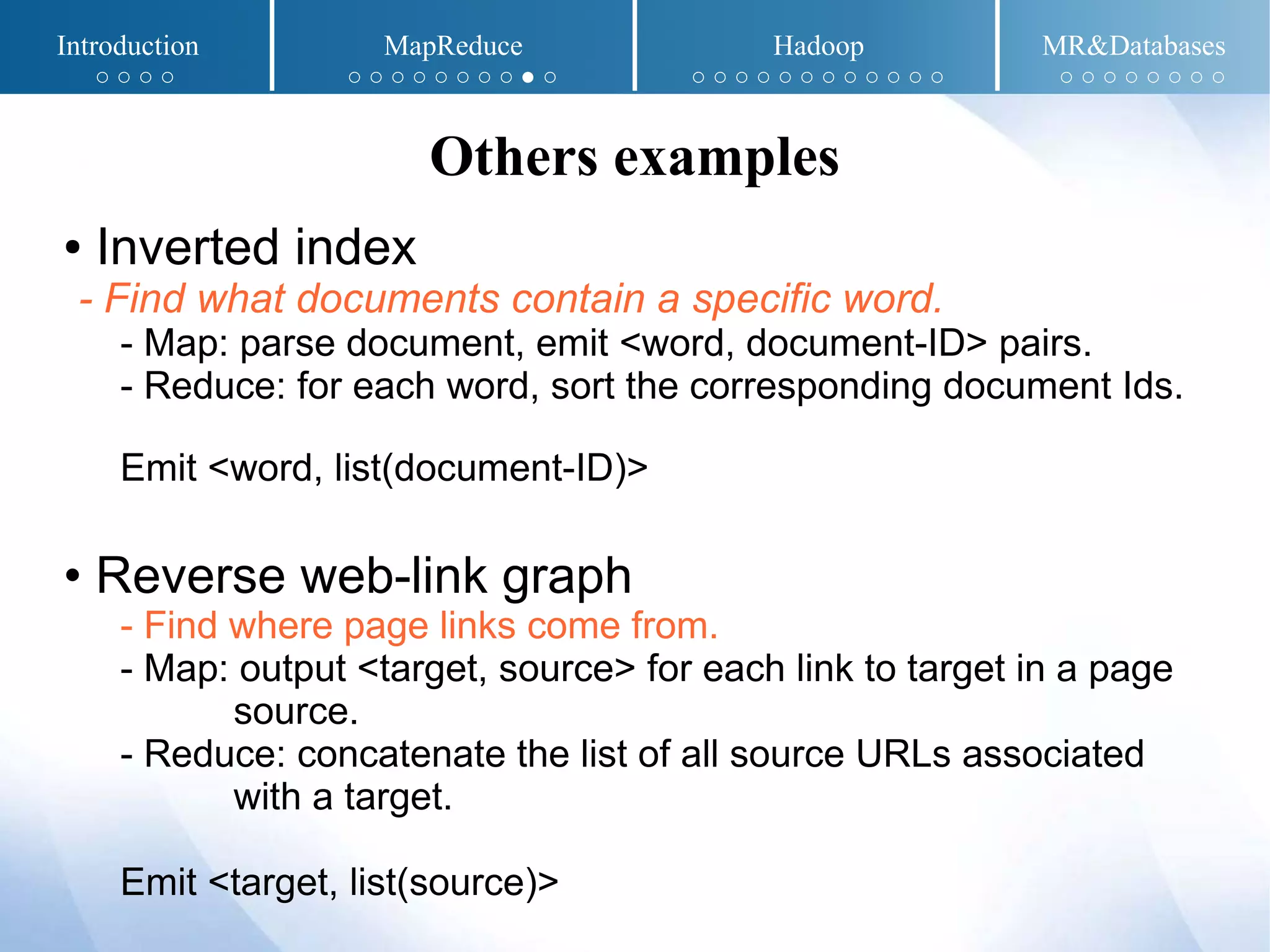 ● Inverted index
- Find what documents contain a specific word.
- Map: parse document, emit <word, document-ID> pairs.
- Reduce: for each word, sort the corresponding document Ids.
Emit <word, list(document-ID)>
• Reverse web-link graph
- Find where page links come from.
- Map: output <target, source> for each link to target in a page
source.
- Reduce: concatenate the list of all source URLs associated
with a target.
Emit <target, list(source)>
Others examples
Introduction MapReduce Hadoop MR&Databases
○ ○ ○ ○ ○ ○ ○ ○ ○ ○ ○ ○ ● ○ ○ ○ ○ ○ ○ ○ ○ ○ ○ ○ ○ ○ ○ ○ ○ ○ ○ ○ ○ ○
 