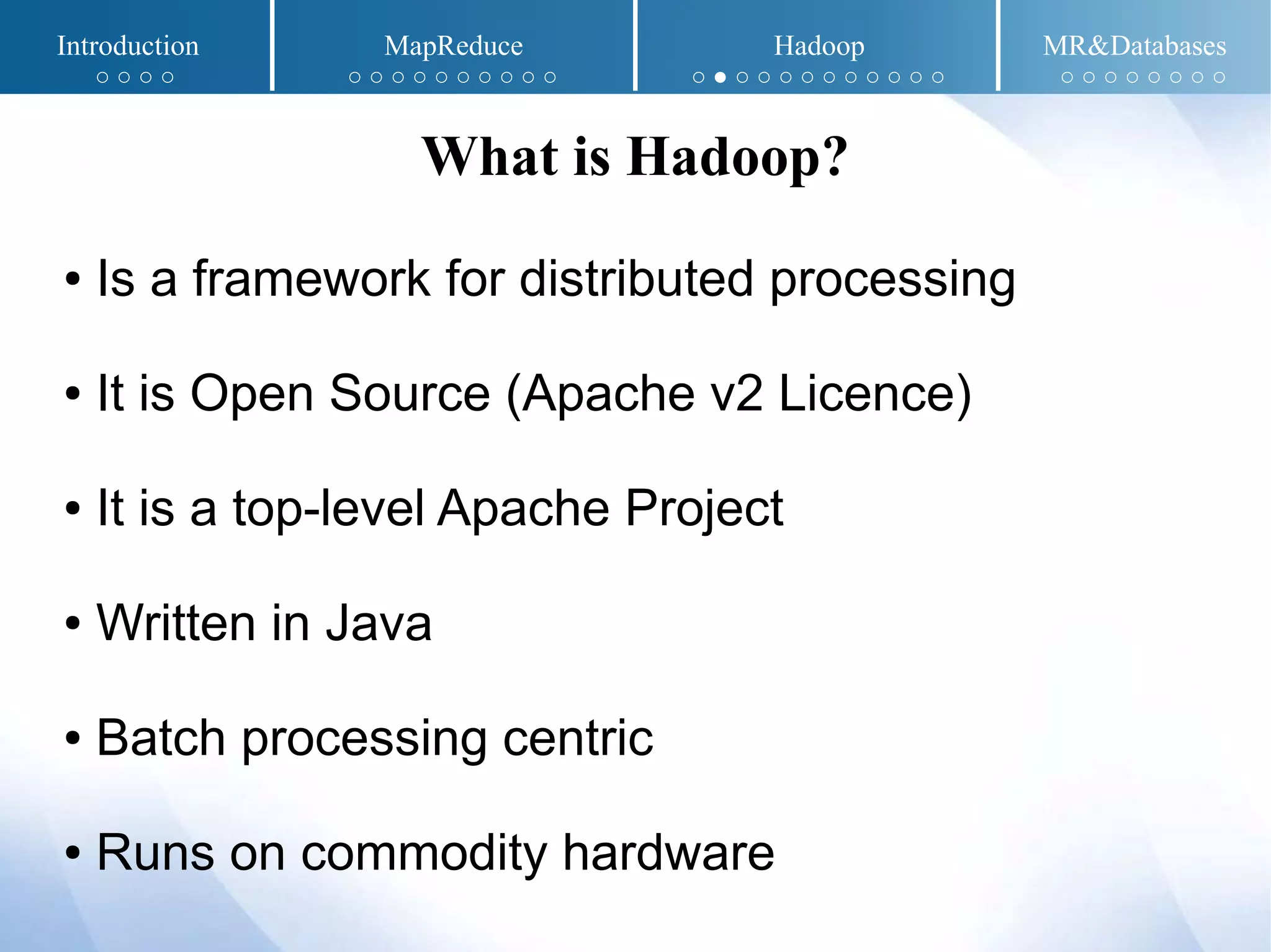 ● Is a framework for distributed processing
● It is Open Source (Apache v2 Licence)
● It is a top-level Apache Project
● Written in Java
● Batch processing centric
● Runs on commodity hardware
What is Hadoop?
Introduction MapReduce Hadoop MR&Databases
○ ○ ○ ○ ○ ○ ○ ○ ○ ○ ○ ○ ○ ○ ○ ● ○ ○ ○ ○ ○ ○ ○ ○ ○ ○ ○ ○ ○ ○ ○ ○ ○ ○
 