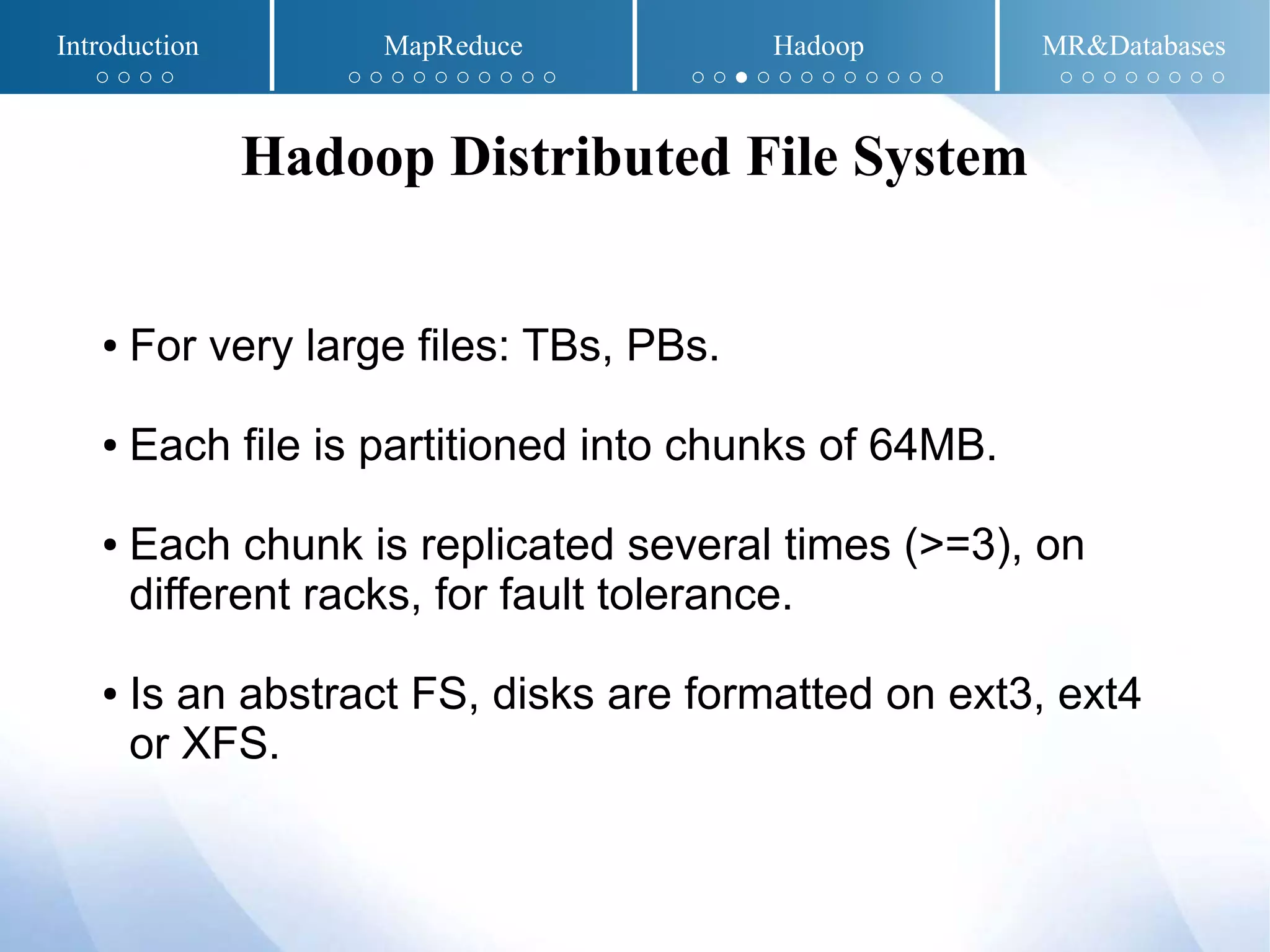 Introduction MapReduce Hadoop MR&Databases
○ ○ ○ ○ ○ ○ ○ ○ ○ ○ ○ ○ ○ ○ ○ ○ ● ○ ○ ○ ○ ○ ○ ○ ○ ○ ○ ○ ○ ○ ○ ○ ○ ○
Hadoop Distributed File System
● For very large files: TBs, PBs.
● Each file is partitioned into chunks of 64MB.
● Each chunk is replicated several times (>=3), on
different racks, for fault tolerance.
● Is an abstract FS, disks are formatted on ext3, ext4
or XFS.
 