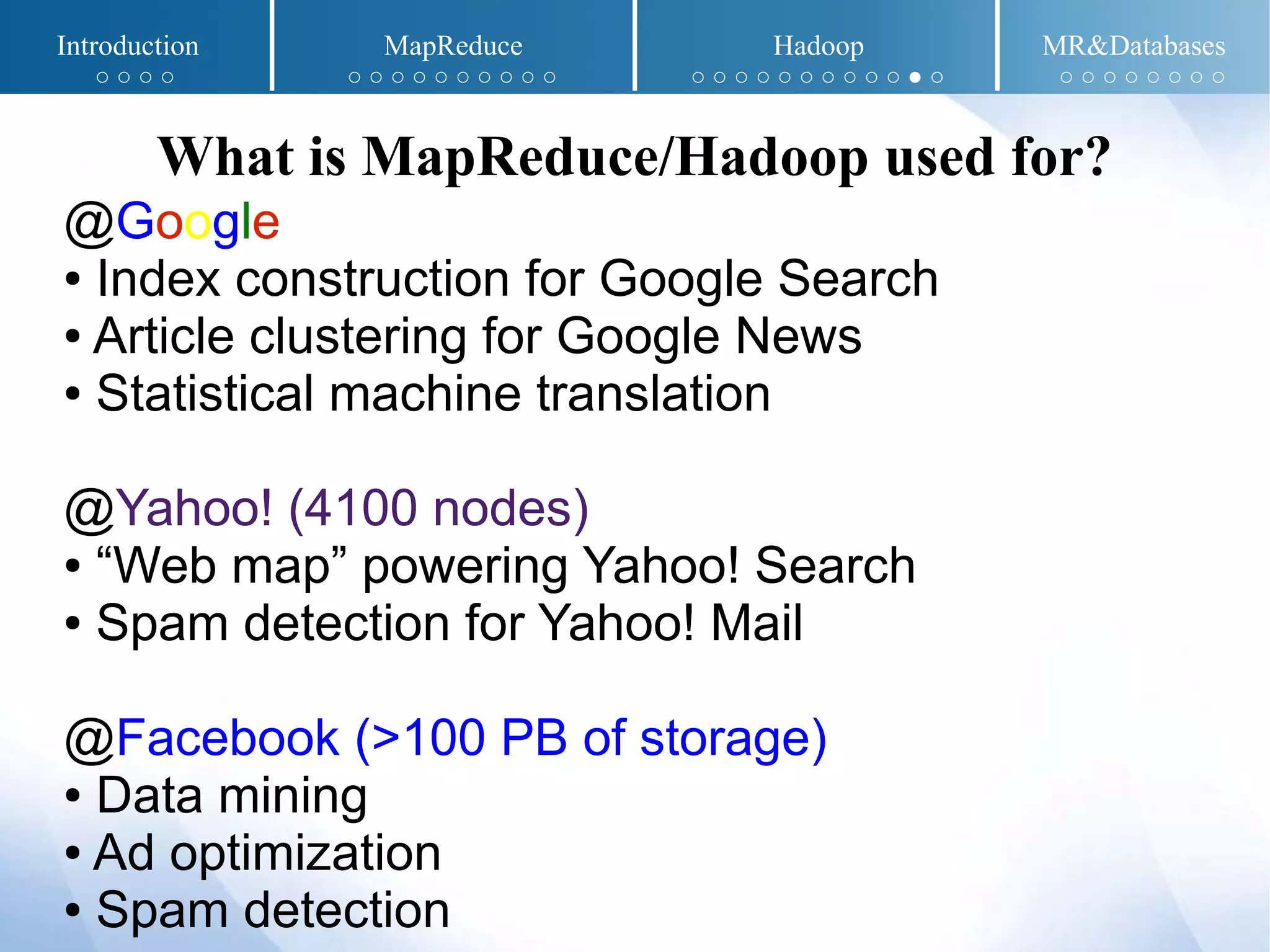 @Google
● Index construction for Google Search
● Article clustering for Google News
● Statistical machine translation
@Yahoo! (4100 nodes)
● “Web map” powering Yahoo! Search
● Spam detection for Yahoo! Mail
@Facebook (>100 PB of storage)
● Data mining
● Ad optimization
● Spam detection
What is MapReduce/Hadoop used for?
Introduction MapReduce Hadoop MR&Databases
○ ○ ○ ○ ○ ○ ○ ○ ○ ○ ○ ○ ○ ○ ○ ○ ○ ○ ○ ○ ○ ○ ○ ○ ● ○ ○ ○ ○ ○ ○ ○ ○ ○
 