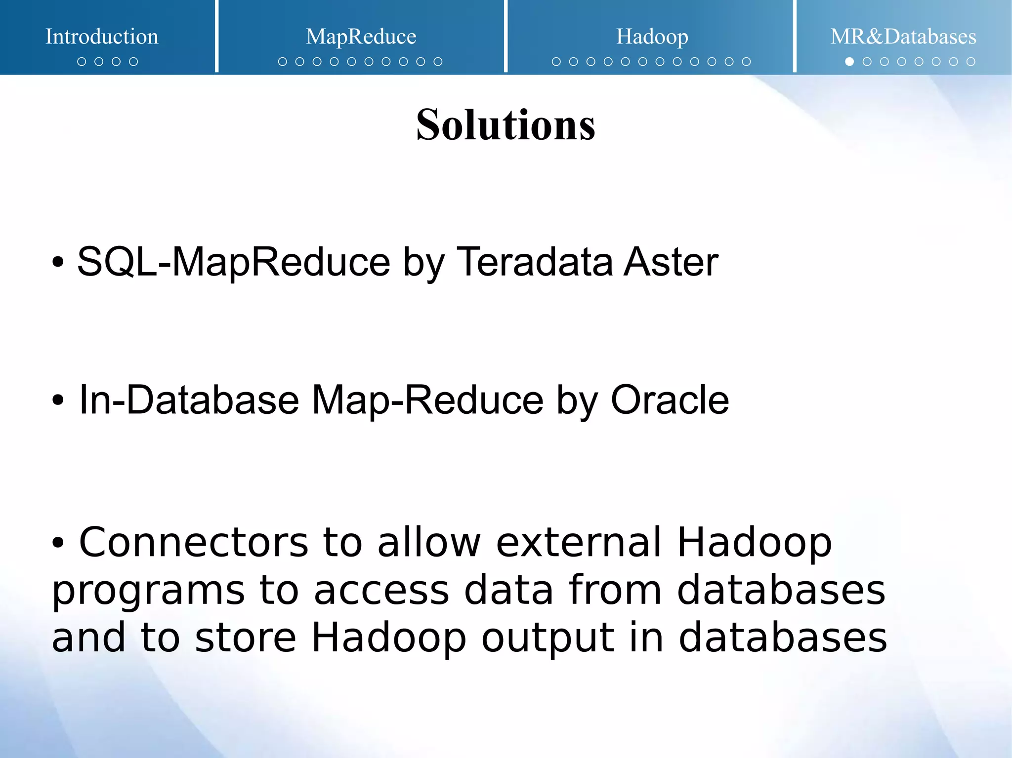 ● SQL-MapReduce by Teradata Aster
● In-Database Map-Reduce by Oracle
● Connectors to allow external Hadoop
programs to access data from databases
and to store Hadoop output in databases
Solutions
Introduction MapReduce Hadoop MR&Databases
○ ○ ○ ○ ○ ○ ○ ○ ○ ○ ○ ○ ○ ○ ○ ○ ○ ○ ○ ○ ○ ○ ○ ○ ○ ○ ● ○ ○ ○ ○ ○ ○ ○
 