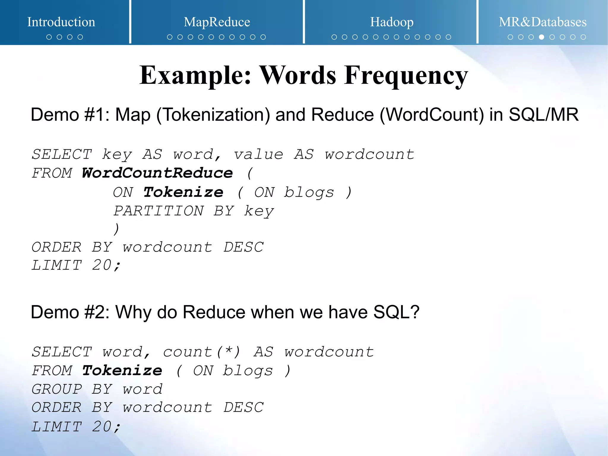 Demo #1: Map (Tokenization) and Reduce (WordCount) in SQL/MR
SELECT key AS word, value AS wordcount
FROM WordCountReduce (
ON Tokenize ( ON blogs )
PARTITION BY key
)
ORDER BY wordcount DESC
LIMIT 20;
Demo #2: Why do Reduce when we have SQL?
SELECT word, count(*) AS wordcount
FROM Tokenize ( ON blogs )
GROUP BY word
ORDER BY wordcount DESC
LIMIT 20;
Example: Words Frequency
Introduction MapReduce Hadoop MR&Databases
○ ○ ○ ○ ○ ○ ○ ○ ○ ○ ○ ○ ○ ○ ○ ○ ○ ○ ○ ○ ○ ○ ○ ○ ○ ○ ○ ○ ○ ● ○ ○ ○ ○
 