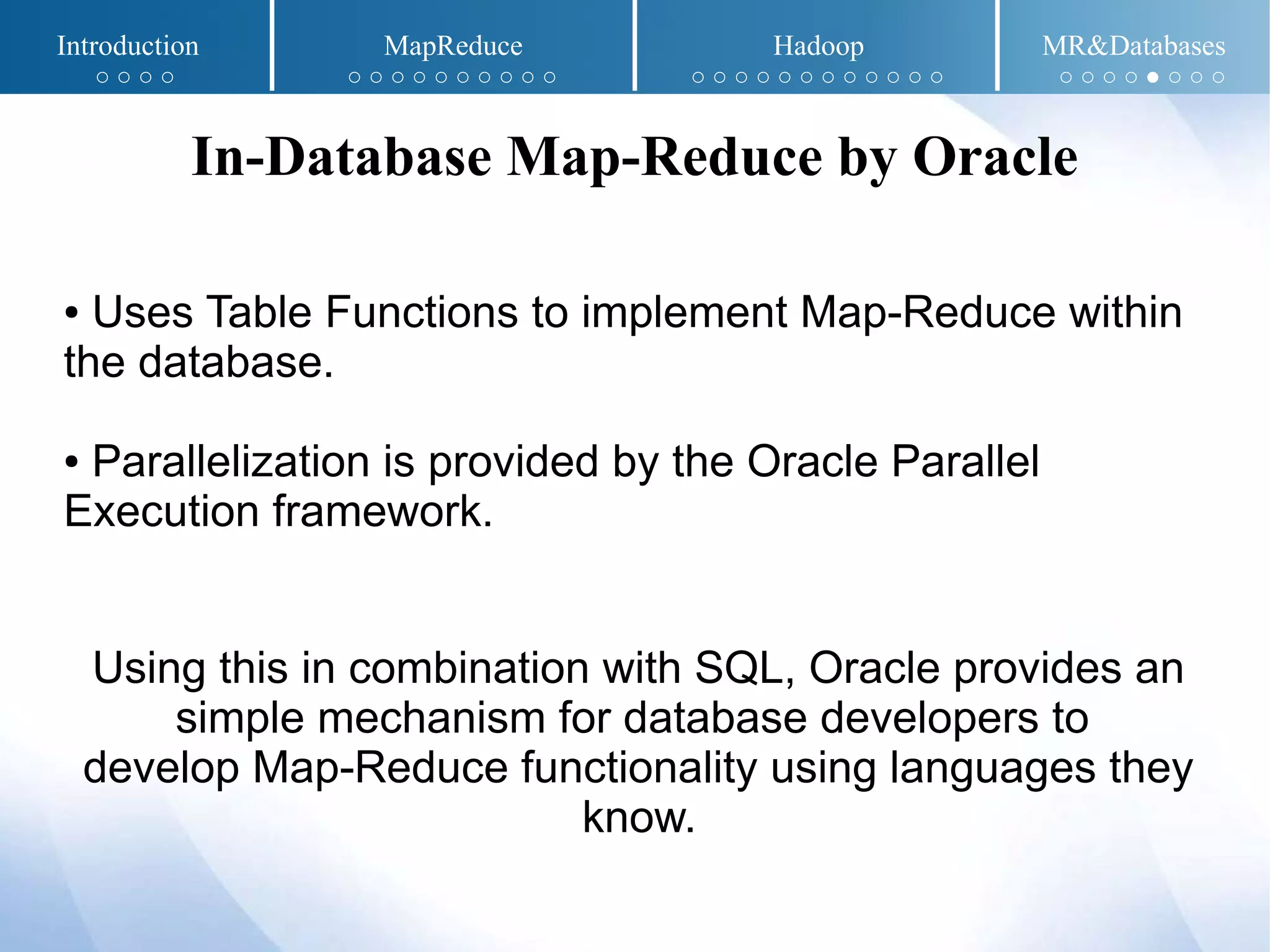 ● Uses Table Functions to implement Map-Reduce within
the database.
● Parallelization is provided by the Oracle Parallel
Execution framework.
Using this in combination with SQL, Oracle provides an
simple mechanism for database developers to
develop Map-Reduce functionality using languages they
know.
In-Database Map-Reduce by Oracle
Introduction MapReduce Hadoop MR&Databases
○ ○ ○ ○ ○ ○ ○ ○ ○ ○ ○ ○ ○ ○ ○ ○ ○ ○ ○ ○ ○ ○ ○ ○ ○ ○ ○ ○ ○ ○ ● ○ ○ ○
 