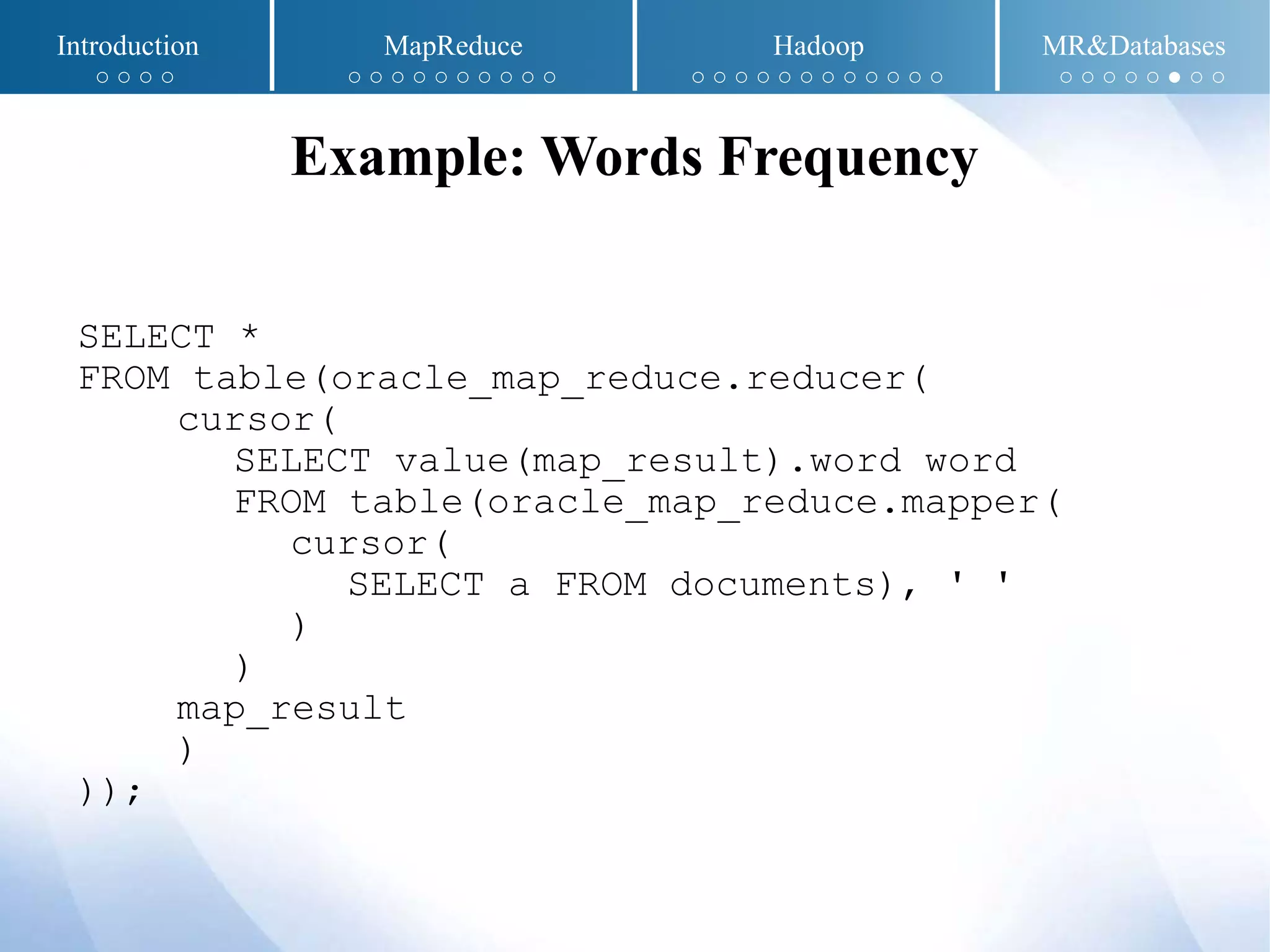 SELECT *
FROM table(oracle_map_reduce.reducer(
cursor(
SELECT value(map_result).word word
FROM table(oracle_map_reduce.mapper(
cursor(
SELECT a FROM documents), ' '
)
)
map_result
)
));
Example: Words Frequency
Introduction MapReduce Hadoop MR&Databases
○ ○ ○ ○ ○ ○ ○ ○ ○ ○ ○ ○ ○ ○ ○ ○ ○ ○ ○ ○ ○ ○ ○ ○ ○ ○ ○ ○ ○ ○ ○ ● ○ ○
 