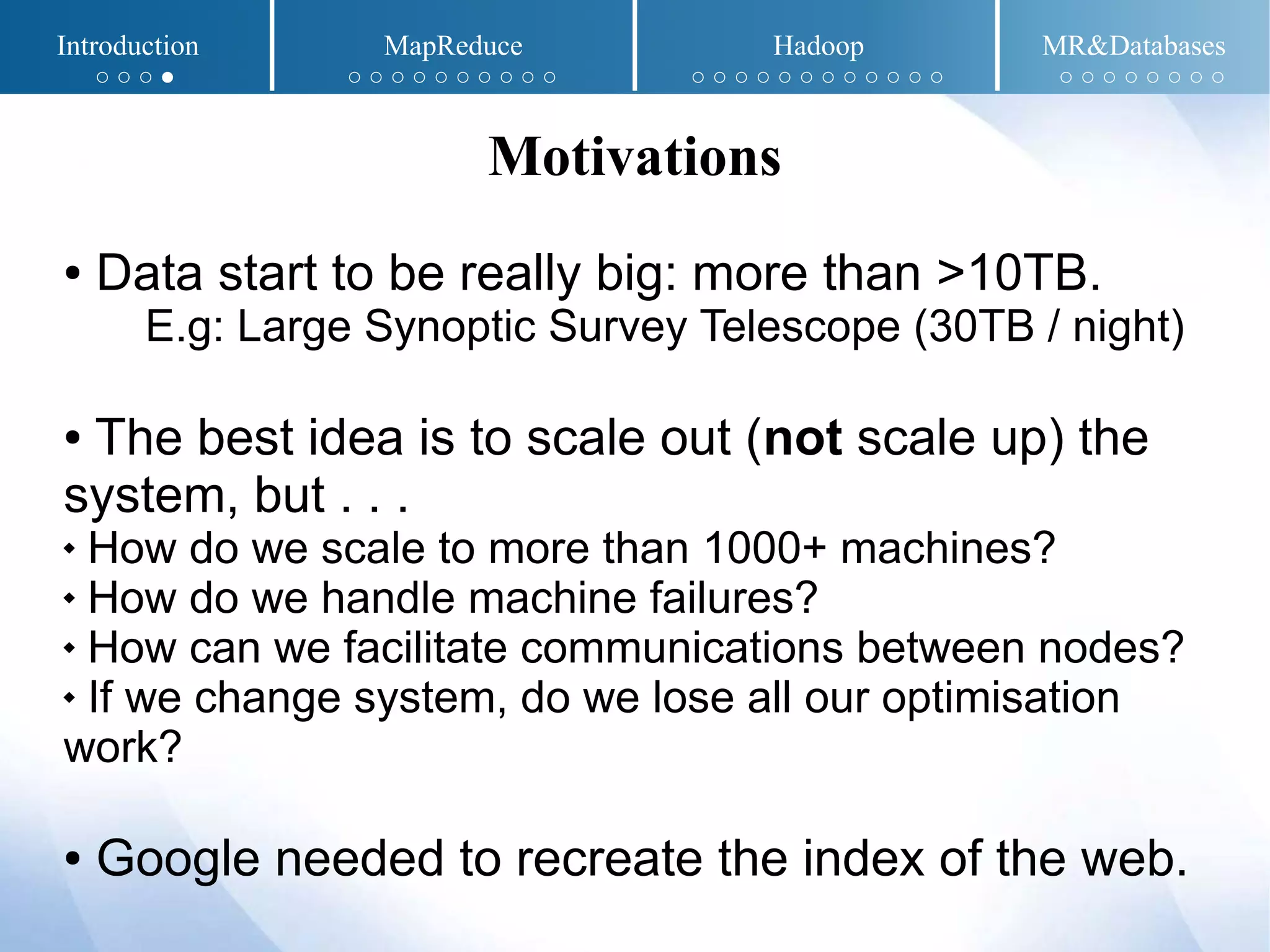 ● Data start to be really big: more than >10TB.
E.g: Large Synoptic Survey Telescope (30TB / night)
● The best idea is to scale out (not scale up) the
system, but . . .
 How do we scale to more than 1000+ machines?
 How do we handle machine failures?
 How can we facilitate communications between nodes?
 If we change system, do we lose all our optimisation
work?
● Google needed to recreate the index of the web.
Motivations
Introduction MapReduce Hadoop MR&Databases
○ ○ ○ ● ○ ○ ○ ○ ○ ○ ○ ○ ○ ○ ○ ○ ○ ○ ○ ○ ○ ○ ○ ○ ○ ○ ○ ○ ○ ○ ○ ○ ○ ○
 