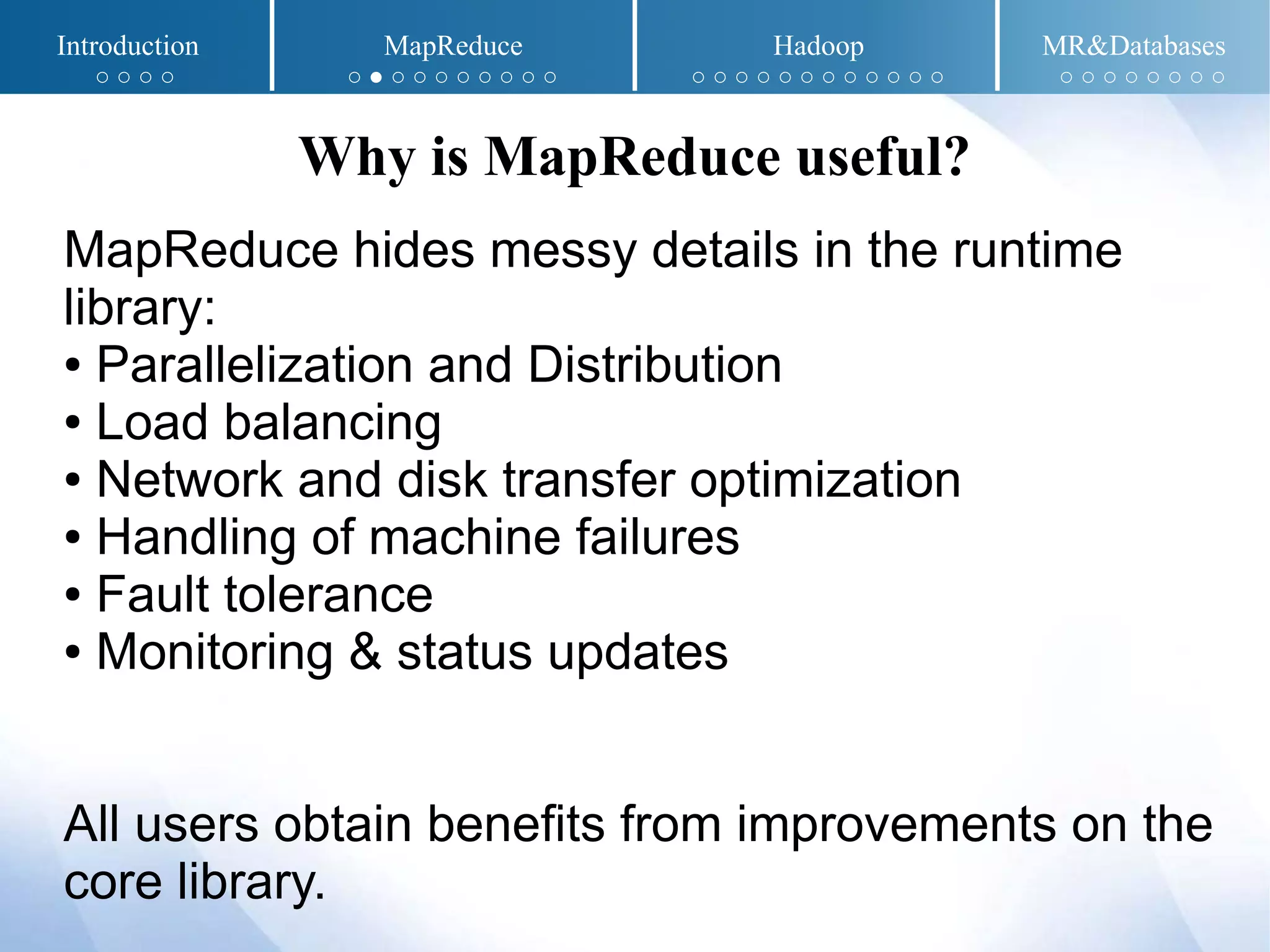 MapReduce hides messy details in the runtime
library:
● Parallelization and Distribution
● Load balancing
● Network and disk transfer optimization
● Handling of machine failures
● Fault tolerance
● Monitoring & status updates
All users obtain benefits from improvements on the
core library.
Why is MapReduce useful?
Introduction MapReduce Hadoop MR&Databases
○ ○ ○ ○ ○ ● ○ ○ ○ ○ ○ ○ ○ ○ ○ ○ ○ ○ ○ ○ ○ ○ ○ ○ ○ ○ ○ ○ ○ ○ ○ ○ ○ ○
 