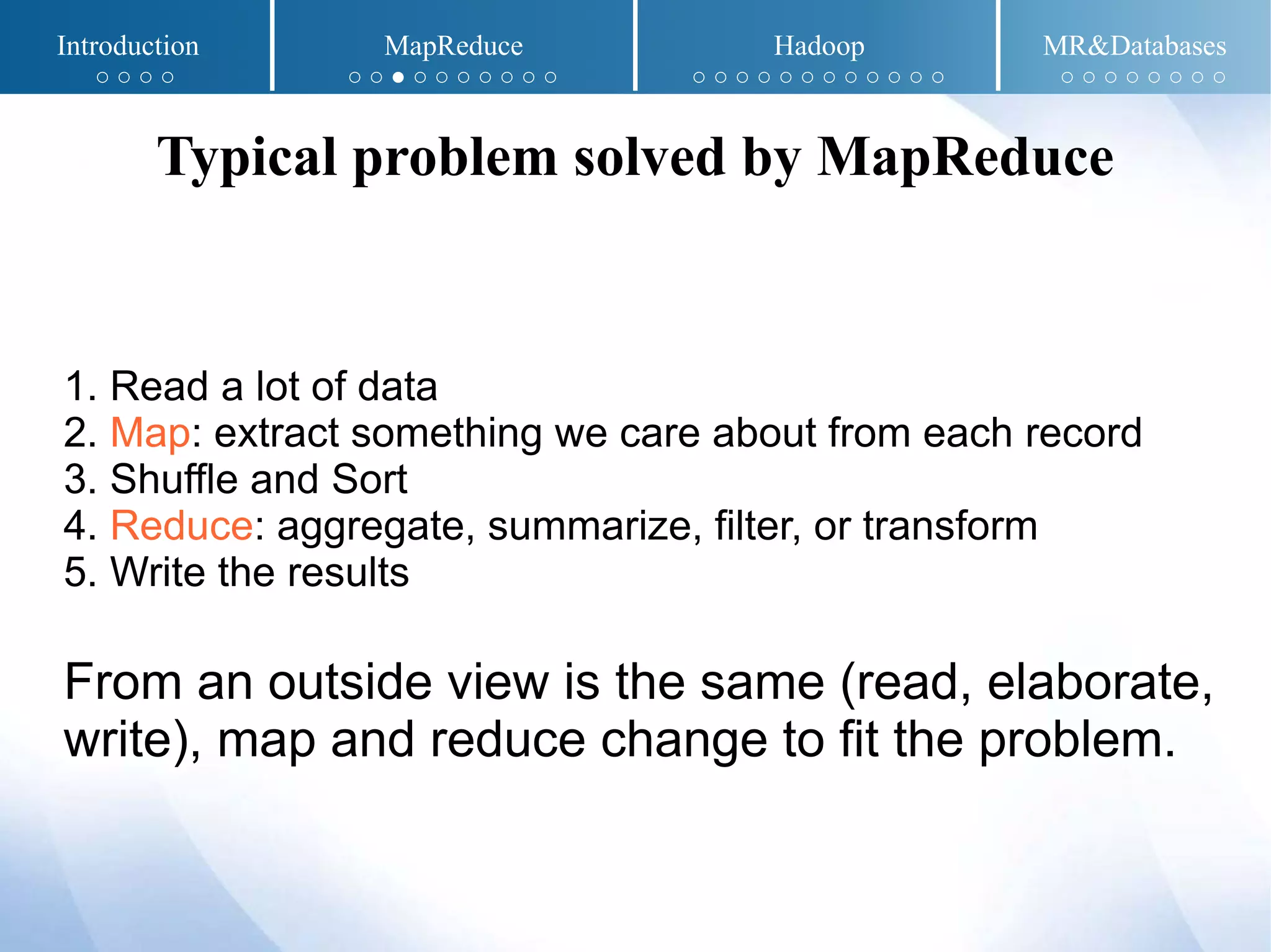 1. Read a lot of data
2. Map: extract something we care about from each record
3. Shuffle and Sort
4. Reduce: aggregate, summarize, filter, or transform
5. Write the results
From an outside view is the same (read, elaborate,
write), map and reduce change to fit the problem.
Typical problem solved by MapReduce
Introduction MapReduce Hadoop MR&Databases
○ ○ ○ ○ ○ ○ ● ○ ○ ○ ○ ○ ○ ○ ○ ○ ○ ○ ○ ○ ○ ○ ○ ○ ○ ○ ○ ○ ○ ○ ○ ○ ○ ○
 