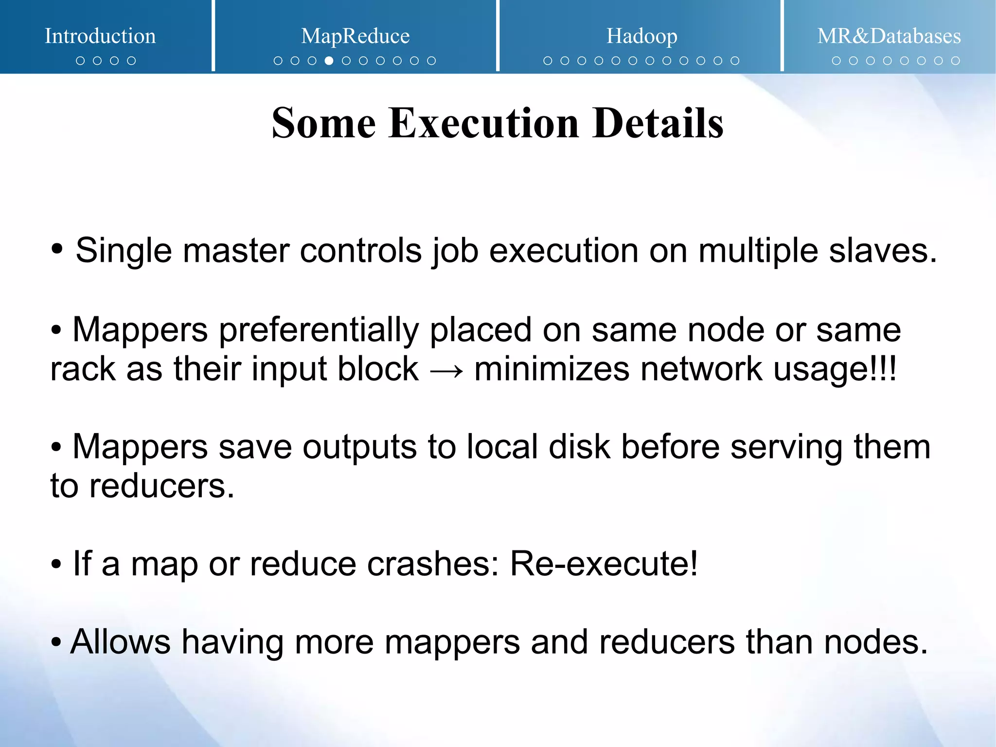 ● Single master controls job execution on multiple slaves.
● Mappers preferentially placed on same node or same
rack as their input block → minimizes network usage!!!
● Mappers save outputs to local disk before serving them
to reducers.
● If a map or reduce crashes: Re-execute!
● Allows having more mappers and reducers than nodes.
Some Execution Details
Introduction MapReduce Hadoop MR&Databases
○ ○ ○ ○ ○ ○ ○ ● ○ ○ ○ ○ ○ ○ ○ ○ ○ ○ ○ ○ ○ ○ ○ ○ ○ ○ ○ ○ ○ ○ ○ ○ ○ ○
 