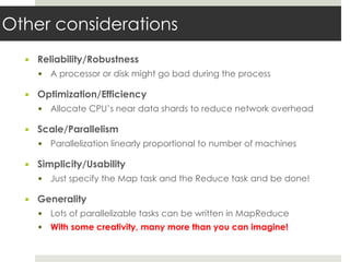 Other considerations
▪ Reliability/Robustness
▪ A processor or disk might go bad during the process
▪ Optimization/Efficiency
▪ Allocate CPU’s near data shards to reduce network overhead
▪ Scale/Parallelism
▪ Parallelization linearly proportional to number of machines
▪ Simplicity/Usability
▪ Just specify the Map task and the Reduce task and be done!
▪ Generality
▪ Lots of parallelizable tasks can be written in MapReduce
▪ With some creativity, many more than you can imagine!
 
