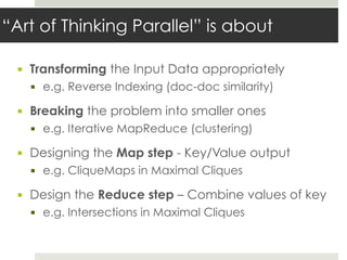 “Art of Thinking Parallel” is about
▪ Transforming the Input Data appropriately
▪ e.g. Reverse Indexing (doc-doc similarity)
▪ Breaking the problem into smaller ones
▪ e.g. Iterative MapReduce (clustering)
▪ Designing the Map step - Key/Value output
▪ e.g. CliqueMaps in Maximal Cliques
▪ Design the Reduce step – Combine values of key
▪ e.g. Intersections in Maximal Cliques
 