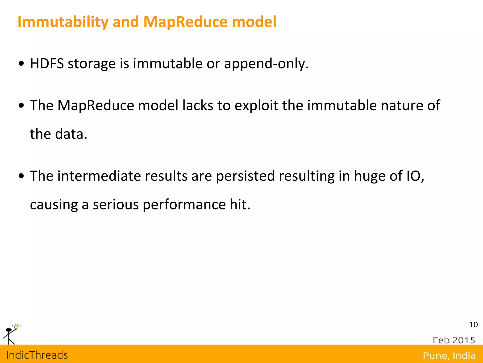 10
Immutability and MapReduce model
• HDFS storage is immutable or append-only.
• The MapReduce model lacks to exploit the immutable nature of
the data.
• The intermediate results are persisted resulting in huge of IO,
causing a serious performance hit.
 