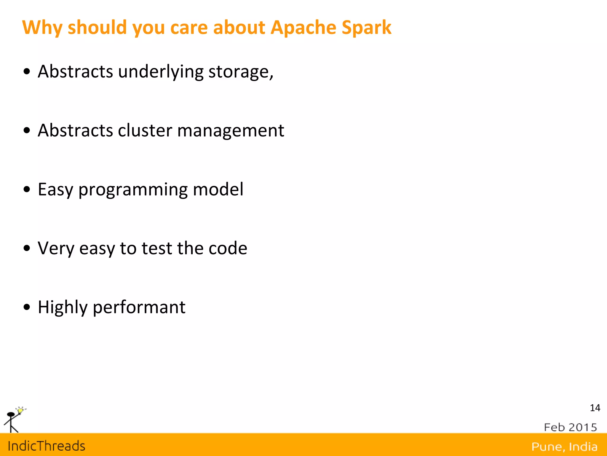 14
Why should you care about Apache Spark
• Abstracts underlying storage,
• Abstracts cluster management
• Easy programming model
• Very easy to test the code
• Highly performant
 