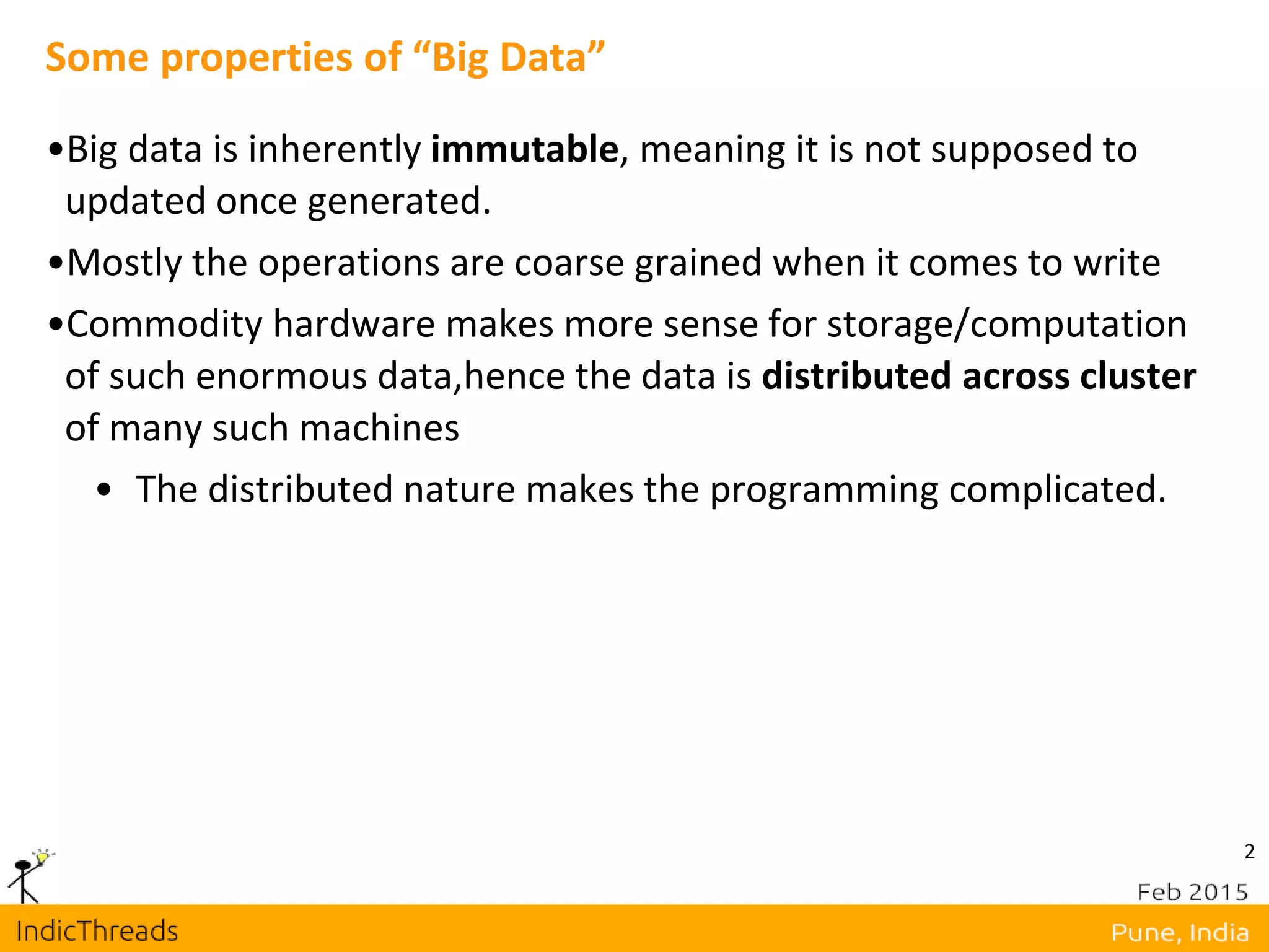 2
Some properties of “Big Data”
•Big data is inherently immutable, meaning it is not supposed to
updated once generated.
•Mostly the operations are coarse grained when it comes to write
•Commodity hardware makes more sense for storage/computation
of such enormous data,hence the data is distributed across cluster
of many such machines
• The distributed nature makes the programming complicated.
 