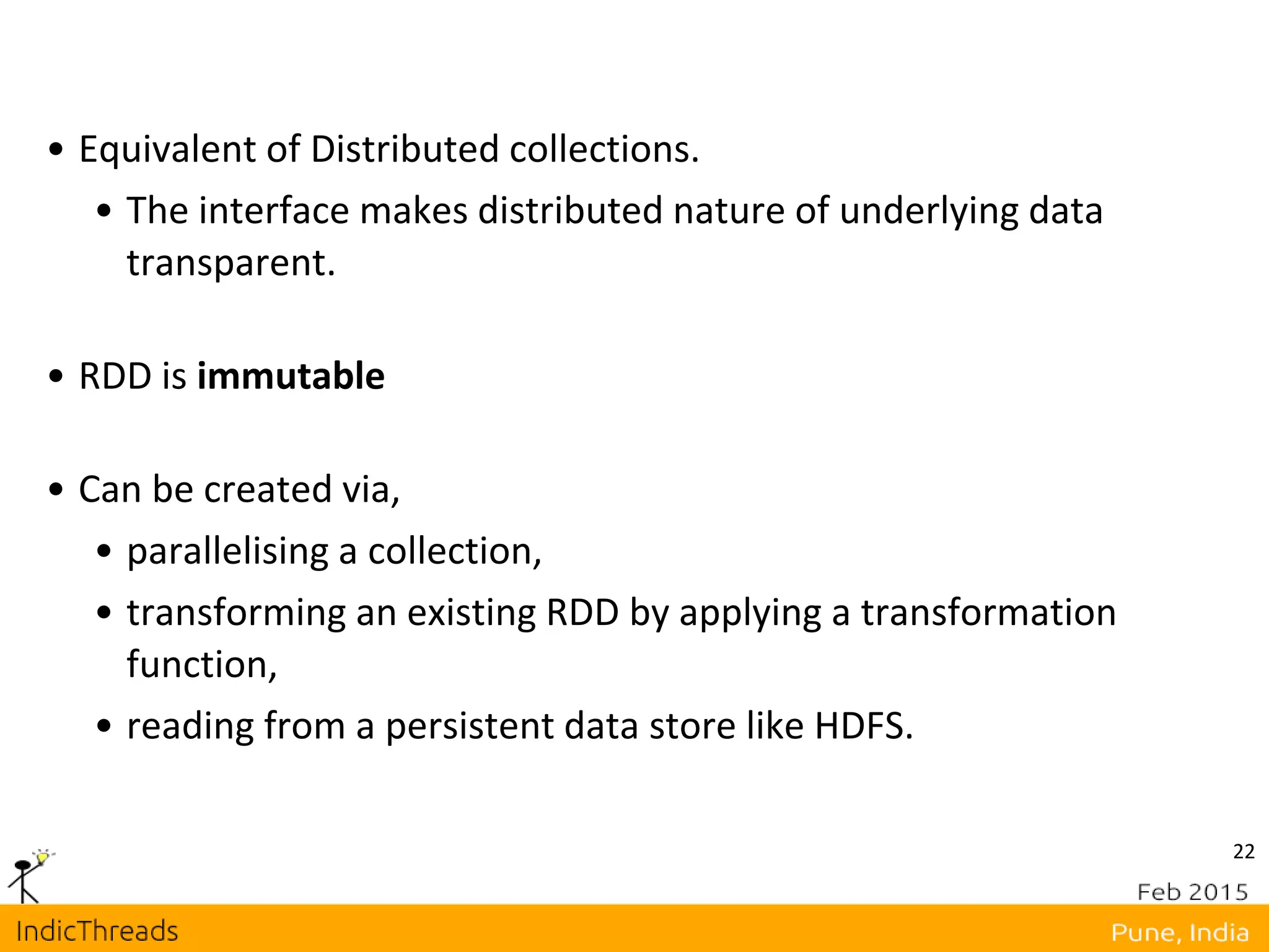 22
• Equivalent of Distributed collections.
• The interface makes distributed nature of underlying data
transparent.
• RDD is immutable
• Can be created via,
• parallelising a collection,
• transforming an existing RDD by applying a transformation
function,
• reading from a persistent data store like HDFS.
 
