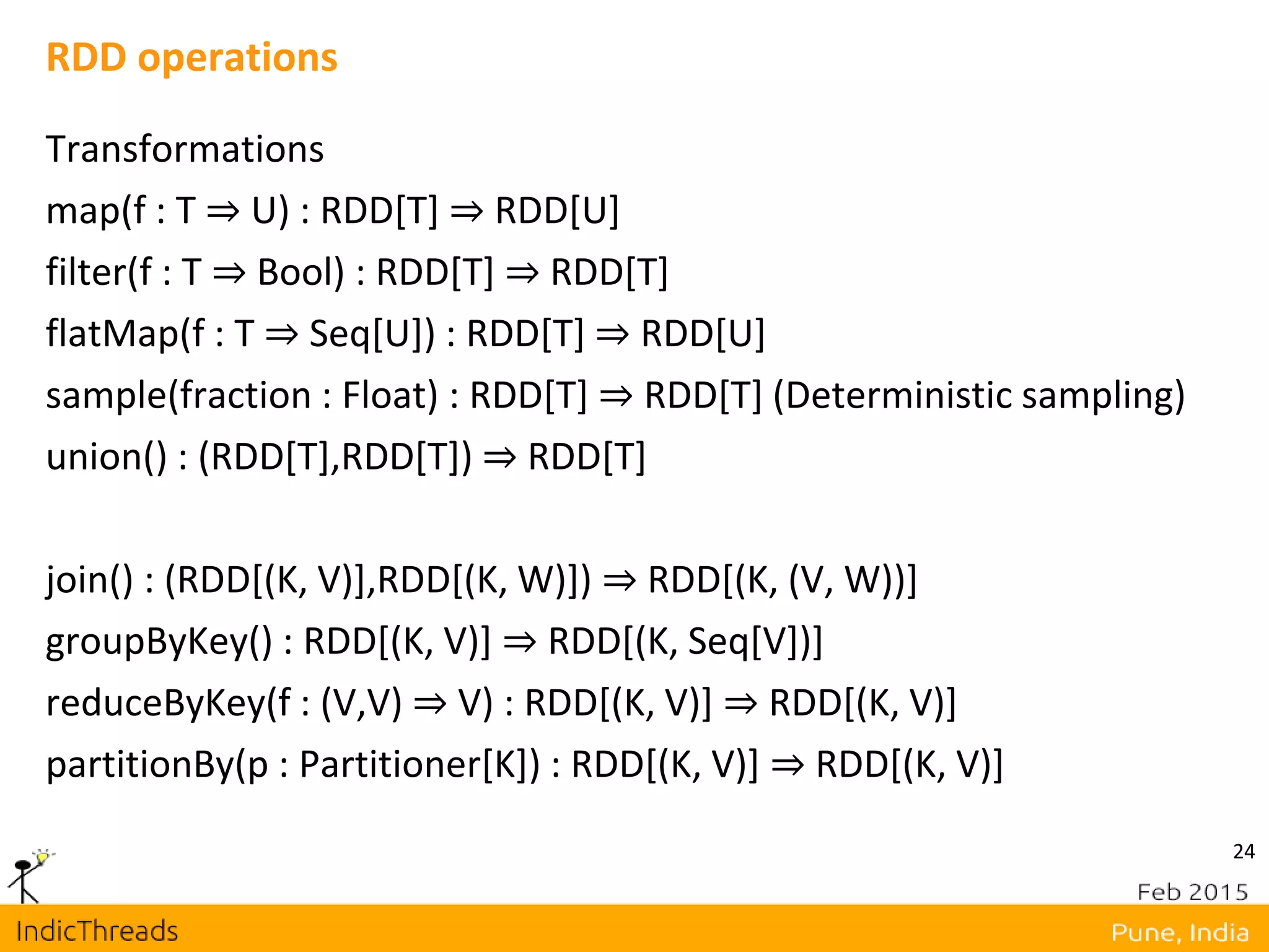 24
RDD operations
Transformations
map(f : T ⇒ U) : RDD[T] ⇒ RDD[U]
filter(f : T ⇒ Bool) : RDD[T] ⇒ RDD[T]
flatMap(f : T ⇒ Seq[U]) : RDD[T] ⇒ RDD[U]
sample(fraction : Float) : RDD[T] ⇒ RDD[T] (Deterministic sampling)
union() : (RDD[T],RDD[T]) ⇒ RDD[T]
join() : (RDD[(K, V)],RDD[(K, W)]) ⇒ RDD[(K, (V, W))]
groupByKey() : RDD[(K, V)] ⇒ RDD[(K, Seq[V])]
reduceByKey(f : (V,V) ⇒ V) : RDD[(K, V)] ⇒ RDD[(K, V)]
partitionBy(p : Partitioner[K]) : RDD[(K, V)] ⇒ RDD[(K, V)]
 