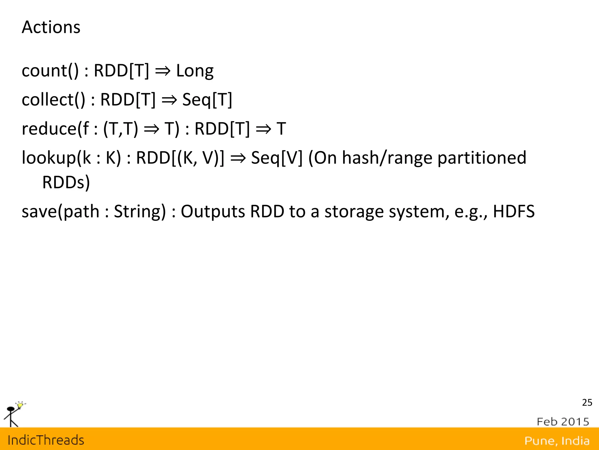 25
Actions
count() : RDD[T] ⇒ Long
collect() : RDD[T] ⇒ Seq[T]
reduce(f : (T,T) ⇒ T) : RDD[T] ⇒ T
lookup(k : K) : RDD[(K, V)] ⇒ Seq[V] (On hash/range partitioned
RDDs)
save(path : String) : Outputs RDD to a storage system, e.g., HDFS
 