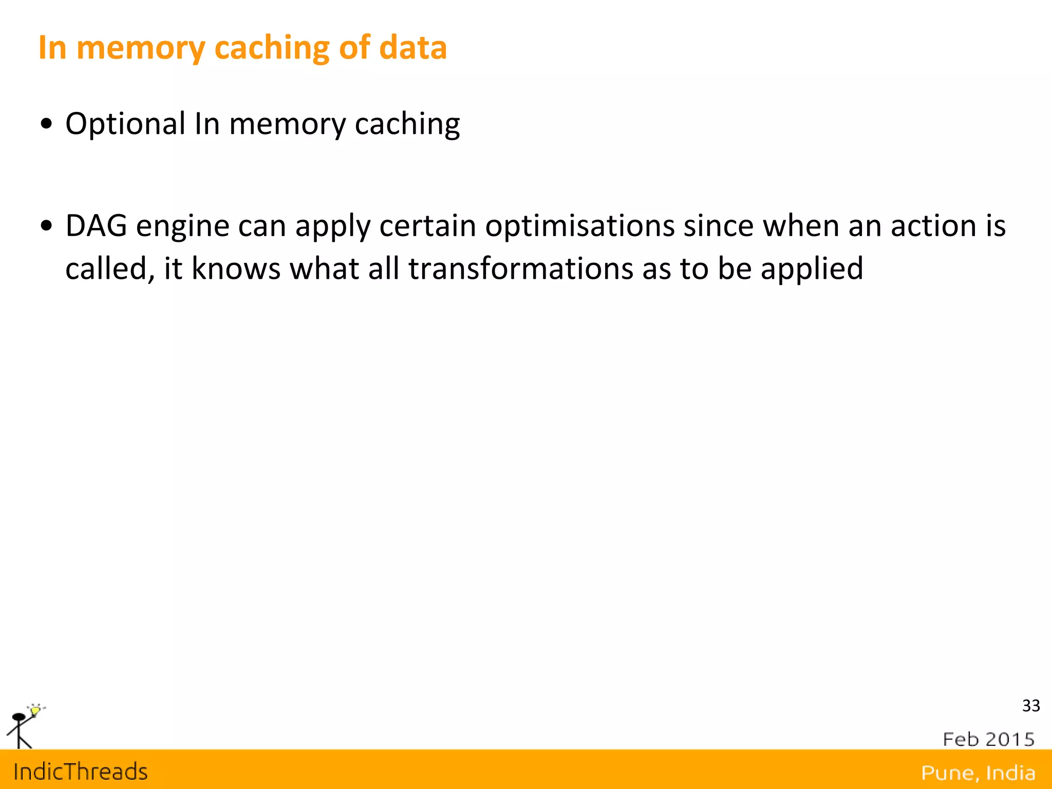 33
In memory caching of data
• Optional In memory caching
• DAG engine can apply certain optimisations since when an action is
called, it knows what all transformations as to be applied
 