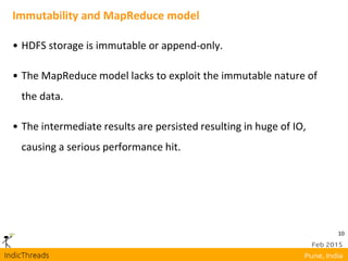 10
Immutability and MapReduce model
• HDFS storage is immutable or append-only.
• The MapReduce model lacks to exploit the immutable nature of
the data.
• The intermediate results are persisted resulting in huge of IO,
causing a serious performance hit.
 