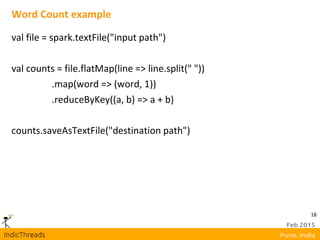 18
Word Count example
val file = spark.textFile("input path")
val counts = file.flatMap(line => line.split(" "))
.map(word => (word, 1))
.reduceByKey((a, b) => a + b)
counts.saveAsTextFile("destination path")
 