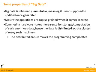 2
Some properties of “Big Data”
•Big data is inherently immutable, meaning it is not supposed to
updated once generated.
•Mostly the operations are coarse grained when it comes to write
•Commodity hardware makes more sense for storage/computation
of such enormous data,hence the data is distributed across cluster
of many such machines
• The distributed nature makes the programming complicated.
 