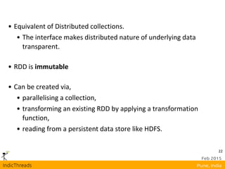 22
• Equivalent of Distributed collections.
• The interface makes distributed nature of underlying data
transparent.
• RDD is immutable
• Can be created via,
• parallelising a collection,
• transforming an existing RDD by applying a transformation
function,
• reading from a persistent data store like HDFS.
 