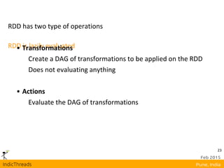23
RDD is lazily evaluated
RDD has two type of operations
• Transformations
Create a DAG of transformations to be applied on the RDD
Does not evaluating anything
• Actions
Evaluate the DAG of transformations
 